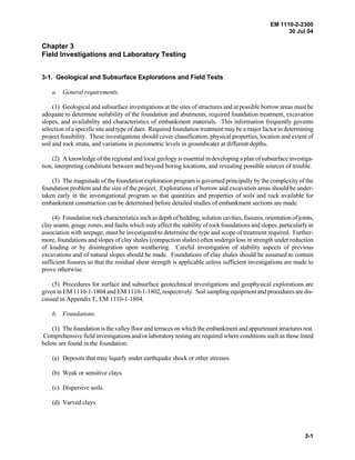 EM 1110-2-2300
30 Jul 04
3-1
Chapter 3
Field Investigations and Laboratory Testing
3-1. Geological and Subsurface Explorations and Field Tests
a. General requirements.
(1) Geological and subsurface investigations at the sites of structures and at possible borrow areas must be
adequate to determine suitability of the foundation and abutments, required foundation treatment, excavation
slopes, and availability and characteristics of embankment materials. This information frequently governs
selection of a specific site and type of dam. Required foundation treatment may be a major factor in determining
project feasibility. These investigations should cover classification, physical properties, location and extent of
soil and rock strata, and variations in piezometric levels in groundwater at different depths.
(2) A knowledge of the regional and local geology is essential in developing a plan of subsurface investiga-
tion, interpreting conditions between and beyond boring locations, and revealing possible sources of trouble.
(3) The magnitude of the foundation exploration program is governed principally by the complexity of the
foundation problem and the size of the project. Explorations of borrow and excavation areas should be under-
taken early in the investigational program so that quantities and properties of soils and rock available for
embankment construction can be determined before detailed studies of embankment sections are made.
(4) Foundation rock characteristics such as depth of bedding, solution cavities, fissures,orientation ofjoints,
clay seams, gouge zones, and faults which may affect the stability of rock foundations and slopes, particularly in
association with seepage, must be investigated to determine the type and scope of treatment required. Further-
more, foundations and slopes of clay shales (compaction shales) often undergo loss in strength under reduction
of loading or by disintegration upon weathering. Careful investigation of stability aspects of previous
excavations and of natural slopes should be made. Foundations of clay shales should be assumed to contain
sufficient fissures so that the residual shear strength is applicable unless sufficient investigations are made to
prove otherwise.
(5) Procedures for surface and subsurface geotechnical investigations and geophysical explorations are
given in EM 1110-1-1804 and EM 1110-1-1802, respectively. Soil sampling equipment and procedures are dis-
cussed in Appendix F, EM 1110-1-1804.
b. Foundations.
(1) The foundation is the valley floor and terraces on which the embankment and appurtenant structuresrest.
Comprehensive field investigations and/or laboratory testing are required where conditions such as those listed
below are found in the foundation:
(a) Deposits that may liquefy under earthquake shock or other stresses.
(b) Weak or sensitive clays.
(c) Dispersive soils.
(d) Varved clays.
 