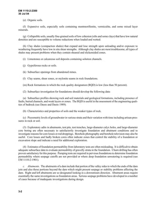 EM 1110-2-2300
30 Jul 04
3-2
(e) Organic soils.
(f) Expansive soils, especially soils containing montmorillonite, vermiculite, and some mixed layer
minerals.
(g) Collapsible soils, usually fine-grained soils of low cohesion (silts and some clays) that have low natural
densities and are susceptible to volume reductions when loaded and wetted.
(h) Clay shales (compaction shales) that expand and lose strength upon unloading and/or exposure to
weathering frequently have low in situ shear strengths. Although clay shales are most troublesome, all types of
shales may present problems when they contain sheared and slickensided zones.
(i) Limestones or calcareous soil deposits containing solution channels.
(j) Gypsiferous rocks or soils.
(k) Subsurface openings from abandoned mines.
(l) Clay seams, shear zones, or mylonite seams in rock foundations.
(m) Rock formations in which the rock quality designation (RQD) is low (less than 50 percent).
(2) Subsurface investigation for foundations should develop the following data:
(a) Subsurface profiles showing rock and soil materials and geological formations, including presence of
faults, buried channels, and weak layers or zones. The RQD is useful in the assessment of the engineering quali-
ties of bedrock (see Deere and Deere 1989).
(b) Characteristics and properties of soils and the weaker types of rock.
(c) Piezometric levels of groundwater in various strata and their variation with time including artisan pres-
sures in rock or soil.
(3) Exploratory adits in abutments, test pits, test trenches, large-diameter calyx holes, and large-diameter
core boring are often necessary to satisfactorily investigate foundation and abutment conditions and to
investigate reasons for core losses or rod droppings. Borehole photography and borehole television may also be
useful. Core losses and badly broken cores often indicate zones that control the stability of a foundation or
excavation slope and indicate a need for additional exploration.
(4) Estimates of foundation permeability from laboratory tests are often misleading. It is difficult to obtain
adequate subsurface data to evaluate permeability of gravelly strata in the foundation. Churn drilling has often
proven satisfactory for this purpose. Pumping tests are required in pervious foundations to determine foundation
permeability where seepage cutoffs are not provided or where deep foundation unwatering is required (see
EM 1110-2-1901).
c. Abutments. The abutments of a dam include that portion ofthe valley sides to which the ends of the dam
join and also those portions beyond the dam which might present seepage or stability problems affecting the
dam. Right and left abutments are so designated looking in a downstream direction. Abutment areas require
essentially the same investigations as foundation areas. Serious seepage problems have developed in a number
of cases because of inadequate investigations during design.
 