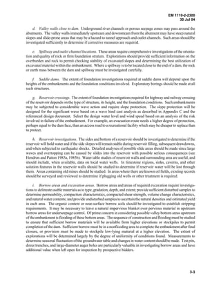 EM 1110-2-2300
30 Jul 04
3-3
d. Valley walls close to dam. Underground river channels or porous seepage zones may pass around the
abutments. The valley walls immediately upstream and downstream from the abutment may have steep natural
slopes and slide-prone areas that may be a hazard to tunnel approach and outlet channels. Such areas should be
investigated sufficiently to determine if corrective measures are required.
e. Spillway and outlet channel locations. These areas require comprehensive investigations of the orienta-
tion and quality of rock or firm foundation stratum. Explorations should provide sufficient information on the
overburden and rock to permit checking stability of excavated slopes and determining the best utilization of
excavated material within the embankment. Where a spillway is to be located close to the end of a dam, the rock
or earth mass between the dam and spillway must be investigated carefully.
f. Saddle dams. The extent of foundation investigations required at saddle dams will depend upon the
heights of the embankments and the foundation conditions involved. Exploratory borings should be made at all
such structures.
g. Reservoir crossings. The extent of foundation investigations required for highway and railway crossing
of the reservoir depends on the type of structure, its height, and the foundation conditions. Such embankments
may be subjected to considerable wave action and require slope protection. The slope protection will be
designed for the significant wave based on a wave hind cast analysis as described in Appendix C and the
referenced design document. Select the design water level and wind speed based on an analysis of the risk
involved in failure of the embankment. For example, an evacuation route needs a higher degree of protection,
perhaps equal to the dam face, than an access road to a recreational facility which may be cheaper to replace than
to protect.
h. Reservoir investigations. The sides and bottom of a reservoir should be investigated to determine if the
reservoir will hold water and if the side slopes will remain stable during reservoir filling, subsequent drawdowns,
and when subjected to earthquake shocks. Detailed analyses of possible slide areas should be made since large
waves and overtopping can be caused by slides into the reservoir with possible serious consequences (see
Hendron and Patton 1985a, 1985b). Water table studies of reservoir walls and surrounding area are useful, and
should include, when available, data on local water wells. In limestone regions, sinks, caverns, and other
solution features in the reservoir walls should be studied to determine if reservoir water will be lost through
them. Areas containing old mines should be studied. In areas where there are known oil fields, existing records
should be surveyed and reviewed to determine if plugging old wells or other treatment is required.
i. Borrow areas and excavation areas. Borrow areas and areas of required excavation require investiga-
tions to delineate usable materials as to type, gradation, depth, and extent; provide sufficient disturbed samples to
determine permeability, compaction characteristics, compacted shear strength, volume change characteristics,
and natural water contents; and provide undisturbed samples to ascertain the natural densities and estimated yield
in each area. The organic content or near-surface borrow soils should be investigated to establish stripping
requirements. It may be necessary to leave a natural impervious blanket over pervious material in upstream
borrow areas for underseepage control. Of prime concern in considering possible valley bottom areas upstream
of the embankment is flooding of these bottom areas. The sequence of construction and flooding must be studied
to ensure that sufficient borrow materials will be available from higher elevations or stockpiles to permit
completion of the dam. Sufficient borrow must be in a nonflooding area to complete the embankment after final
closure, or provision must be made to stockpile low-lying material at a higher elevation. The extent of
explorations will be determined largely by the degree of uniformity of conditions found. Measurements to
determine seasonal fluctuation of the groundwater table and changes in water content should be made. Test pits,
dozer trenches, and large-diameter auger holes are particularly valuable in investigating borrow areas and have
additional value when left open for inspection by prospective bidders.
 