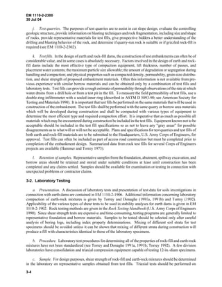 EM 1110-2-2300
30 Jul 04
3-4
j. Test quarries. The purposes of test quarries are to assist in cut slope design, evaluate the controlling
geologic structure, provide information on blasting techniques and rock fragmentation, including size and shape
of rocks, provide representative materials for test fills, give prospective bidders a better understanding of the
drilling and blasting behavior of the rock, and determine if quarry-run rock is suitable or if grizzled rock-fill is
required (see EM 1110-2-2302).
k. Test fills. In the design of earth and rock-fill dams, the construction of test embankments can often be of
considerable value, and in some cases is absolutely necessary. Factors involved in the design of earth and rock-
fill dams include the most effective type of compaction equipment, lift thickness, number of passes, and
placement water contents; the maximum particle size allowable; the amount of degradation or segregation during
handling and compaction; and physical properties such as compacted density, permeability, grain-size distribu-
tion, and shear strength of proposed embankment materials. Often this information is not available from pre-
vious experience with similar borrow materials and can be obtained only by a combination of test fills and
laboratory tests. Test fills can provide a rough estimate of permeability through observations of the rate at which
water drains from a drill hole or from a test pit in the fill. To measure the field permeability of test fills, use a
double-ring infiltrometer with a sealed inner ring (described in ASTM D 5093-90; see American Society for
Testing and Materials 1990). It is important that test fills be performed on the same materials that will be used in
construction of the embankment. The test fills shall be performed with the same quarry or borrow area materials
which will be developed during construction and shall be compacted with various types of equipment to
determine the most efficient type and required compaction effort. It is imperative that as much as possible all
materials which may be encountered during construction be included in the test fills. Equipment known not to be
acceptable should be included in the test fill specifications so as not to leave any “gray areas” for possible
disagreements as to what will or will not be acceptable. Plans and specifications for test quarries and test fills of
both earth and rock-fill materials are to be submitted to the Headquarters, U.S. Army Corps of Engineers, for
approval. Test fills can often be included as part of access road construction but must be completed prior to
completion of the embankment design. Summarized data from rock test fills for several Corps of Engineers
projects are available (Hammer and Torrey 1973).
l. Retention of samples. Representative samples from the foundation, abutment, spillway excavation, and
borrow areas should be retained and stored under suitable conditions at least until construction has been
completed and any claims settled. Samples should be available for examination or testing in connection with
unexpected problems or contractor claims.
3-2. Laboratory Testing
a. Presentation. A discussion of laboratory tests and presentation of test data for soils investigations in
connection with earth dams are contained in EM 1110-2-1906. Additional information concerning laboratory
compaction of earth-rock mixtures is given by Torrey and Donaghe (1991a, 1991b) and Torrey (1992).
Applicability of the various types of shear tests to be used in stability analyses for earth dams is given in EM
1110-2-1902. Rock testing methods are given in the Rock Testing Handbook (U.S. Army Corps of Engineers
1990). Since shear strength tests are expensive and time-consuming, testing programs are generally limited to
representative foundation and borrow materials. Samples to be tested should be selected only after careful
analysis of boring logs, including index property determinations. Mixing of different soil strata for test
specimens should be avoided unless it can be shown that mixing of different strata during construction will
produce a fill with characteristics identical to those of the laboratory specimens.
b. Procedure. Laboratory test procedures for determining all of the properties of rock-fill and earth-rock
mixtures have not been standardized (see Torrey and Donaghe 1991a, 1991b; Torrey 1992). A few division
laboratories have consolidation and triaxial compression equipment capable of testing 12-in.-diam specimens.
c. Sample. For design purposes, shear strength of rock-fill and earth-rock mixtures should be determined
in the laboratory on representative samples obtained from test fills. Triaxial tests should be performed on
 
