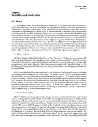 EM 1110-2-2300
30 Jul 04
4-1
Chapter 4
General Design Considerations
4-1. General
a. Embankment dams. Dams have become an integral part of the Nation’s infrastructure and play a
significant and beneficial role in the development and management of water in river basins. Because of the
wide variations in geologic settings in river basins, embankment dams will continue to provide the economic
solutions for multipurpose projects. The design of an embankment dam is complex because of the unknowns
of the foundation and materials available for construction. Past experience confirms that embankment dams
can easily be “tailor-made” to fit the geologic site conditions and operational requirements for a project.
There have been significant improvements in the design and construction practices and procedures for
embankment dams. This trend will continue as more experience is gained from the actual performance of
embankment dams under the full range of loading. Experience and judgment have always played a significant
role in the design of embankment dams. The detailed analyses should be performed using a range of variables
to allow an understanding of the sensitivity of the particular analysis to the material properties and the
geometric configuration. Comparisons of actual versus predicted performance related to the most likely
failure modes of a dam give the designers information to validate their experience and judgment.
b. Causes of failure.
(1) Since the failure of the Buffalo Creek Dam in West Virginia in 1972, there has been a considerable
effort in the area of dam safety that created the inventory and developed a comprehensive dam safety program
that included guidelines for inspection and evaluation and inspections to provide the governors with the status
and condition of dams within their state. This effort was strengthened in 1996, when Public Law 104-303
established the National Dam Safety Program under the coordination of the Federal Emergency Management
Agency (FEMA).
(2) An understanding of the causes of failure is a critical element in the design and construction process
for new dams and for the evaluation of existing dams. The primary cause of failure of embankment dams in
the United States is overtopping as a result of inadequate spillway capacity. The next most frequent cause is
seepage and piping. Seepage through the foundation and abutments is a greater problem than through the
dam. Therefore, instrumentation in the abutments and foundation as well as observation and surveillance is
the best method of detection. Other causes are slides (in the foundation and/or the embankment and
abutments) and leakage from the outlet works conduit. In recent years, improved methods of stability
analyses and better tools for site characterization and obtaining an understanding of material properties have
reduced the frequency of failures from sliding stability.
c. Failure mode analysis.
(1) New projects. The project requirements, geologic assessment and site characterization, unique project
features, loading conditions, and the design criteria for the dam and appurtenant structures are the basis for the
detailed project design. As the design progresses, an assessment of the materials distribution is made and a
preliminary embankment section is established. The next step is to conduct a preliminary failure mode
analysis. This consists of identifying the most likely modes of failure for the dam, foundation, abutments, and
appurtenant structures as designed. It is important to have a thorough understanding of the historic causes of
failure and their respective probabilities of occurrence. The failure modes should then be listed in the order of
their likelihood of occurrence. During the final design, the failure modes are reviewed and updated. The
results will be used to establish expected performance; identify the key parameters, measurements, and
observations (performance parameters) needed to monitor performance of the dam; and establish the threshold
 