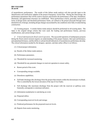 EM 1110-2-2300
30 Jul 04
4-2
of unsatisfactory performance. The results of this failure mode analysis will also provide input to the
identification and notification subplan of the project Emergency Action Plan. During the final design, the
performance parameters that will be used to measure and monitor the performance of the dam, foundation,
abutments, and appurtenant structures are established. These performance criteria, generally expressed in
terms of design limits and threshold performance limits, are refined as the project proceeds through more
detailed levels of design, including design changes necessitated by site conditions more fully revealed during
construction.
(2) Existing projects. A similar failure mode analysis should be performed on all existing dams. The
input is the original design criteria that were used, the loading and performance history, previous
modifications, and current design criteria.
d. Critical information for flood control operation. The successful operation of multipurpose projects
during the flood control mission requires an understanding of the project features, their past performance,
anticipated performance, and the ability to unload should indications of unsatisfactory performance develop.
The critical information needed by the designer, operator, and dam safety officer is as follows:
(1) Critical project information.
(a) Results of the failure mode analysis.
(b) Performance parameters.
(c) Threshold for increased monitoring.
(d) Threshold for any potential changes in reservoir operation to ensure safety.
• Return period of the event.
• Corresponding storage available.
(e) Drawdown capabilities.
• Full bank discharge (the discharge from the project that remains within the downstream riverbank.
This is controlled by the lowest elevation of the top of river bank).
• Full discharge (the maximum discharge from the project with the reservoir at spillway crest.
Generally corresponds to minimum tailwater).
(2) Information needed prior to and during an event.
(a) Projected inflow.
(b) Corresponding reservoir levels and storage.
(c) Predicted performance for the projected reservoir levels.
(d) Reports from onsite monitoring.
 