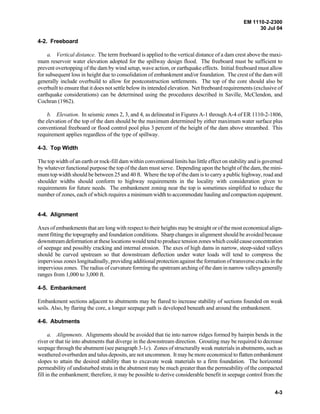 EM 1110-2-2300
30 Jul 04
4-3
4-2. Freeboard
a. Vertical distance. The term freeboard is applied to the vertical distance of a dam crest above the maxi-
mum reservoir water elevation adopted for the spillway design flood. The freeboard must be sufficient to
prevent overtopping of the dam by wind setup, wave action, or earthquake effects. Initial freeboard must allow
for subsequent loss in height due to consolidation of embankment and/or foundation. The crest of the dam will
generally include overbuild to allow for postconstruction settlements. The top of the core should also be
overbuilt to ensure that it does not settle below its intended elevation. Net freeboard requirements (exclusive of
earthquake considerations) can be determined using the procedures described in Saville, McClendon, and
Cochran (1962).
b. Elevation. In seismic zones 2, 3, and 4, as delineated in Figures A-1 through A-4 of ER 1110-2-1806,
the elevation of the top of the dam should be the maximum determined by either maximum water surface plus
conventional freeboard or flood control pool plus 3 percent of the height of the dam above streambed. This
requirement applies regardless of the type of spillway.
4-3. Top Width
The top width of an earth or rock-fill dam within conventional limits has little effect on stability and is governed
by whatever functional purpose the top of the dam must serve. Depending upon the height of the dam, the mini-
mum top width should be between 25 and 40 ft. Where the top of the dam is to carry a public highway, road and
shoulder widths should conform to highway requirements in the locality with consideration given to
requirements for future needs. The embankment zoning near the top is sometimes simplified to reduce the
number of zones, each of which requires a minimum width to accommodate hauling and compaction equipment.
4-4. Alignment
Axes of embankments that are long with respect to their heights may be straight or of the most economical align-
ment fitting the topography and foundation conditions. Sharp changes in alignment should be avoided because
downstream deformation at these locations would tend to produce tension zoneswhich could causeconcentration
of seepage and possibly cracking and internal erosion. The axes of high dams in narrow, steep-sided valleys
should be curved upstream so that downstream deflection under water loads will tend to compress the
impervious zones longitudinally, providing additional protection against the formation of transversecracksin the
impervious zones. The radius of curvature forming the upstream arching of the dam in narrow valleys generally
ranges from 1,000 to 3,000 ft.
4-5. Embankment
Embankment sections adjacent to abutments may be flared to increase stability of sections founded on weak
soils. Also, by flaring the core, a longer seepage path is developed beneath and around the embankment.
4-6. Abutments
a. Alignments. Alignments should be avoided that tie into narrow ridges formed by hairpin bends in the
river or that tie into abutments that diverge in the downstream direction. Grouting may be required to decrease
seepage through the abutment (see paragraph 3-1c). Zones of structurally weak materials in abutments, such as
weathered overburden and talus deposits, are not uncommon. It may be more economical to flatten embankment
slopes to attain the desired stability than to excavate weak materials to a firm foundation. The horizontal
permeability of undisturbed strata in the abutment may be much greater than the permeability of the compacted
fill in the embankment; therefore, it may be possible to derive considerable benefit in seepage control from the
 