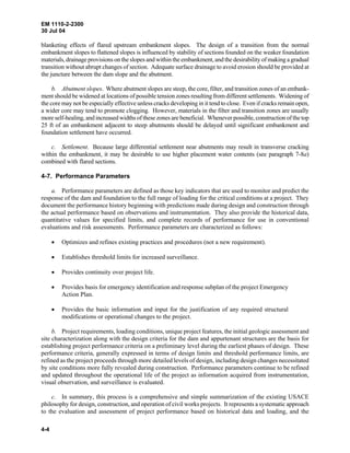 EM 1110-2-2300
30 Jul 04
4-4
blanketing effects of flared upstream embankment slopes. The design of a transition from the normal
embankment slopes to flattened slopes is influenced by stability of sections founded on the weaker foundation
materials, drainage provisions on the slopes and within the embankment, and the desirability of making a gradual
transition without abrupt changes of section. Adequate surface drainage to avoid erosion should be provided at
the juncture between the dam slope and the abutment.
b. Abutment slopes. Where abutment slopes are steep, the core, filter, and transition zones of an embank-
ment should be widened at locations of possible tension zones resulting from different settlements. Widening of
the core may not be especially effective unless cracks developing in it tend to close. Even if cracks remain open,
a wider core may tend to promote clogging. However, materials in the filter and transition zones are usually
more self-healing, and increased widths of these zones are beneficial. Whenever possible, construction of thetop
25 ft of an embankment adjacent to steep abutments should be delayed until significant embankment and
foundation settlement have occurred.
c. Settlement. Because large differential settlement near abutments may result in transverse cracking
within the embankment, it may be desirable to use higher placement water contents (see paragraph 7-8a)
combined with flared sections.
4-7. Performance Parameters
a. Performance parameters are defined as those key indicators that are used to monitor and predict the
response of the dam and foundation to the full range of loading for the critical conditions at a project. They
document the performance history beginning with predictions made during design and construction through
the actual performance based on observations and instrumentation. They also provide the historical data,
quantitative values for specified limits, and complete records of performance for use in conventional
evaluations and risk assessments. Performance parameters are characterized as follows:
• Optimizes and refines existing practices and procedures (not a new requirement).
• Establishes threshold limits for increased surveillance.
• Provides continuity over project life.
• Provides basis for emergency identification and response subplan of the project Emergency
Action Plan.
• Provides the basic information and input for the justification of any required structural
modifications or operational changes to the project.
b. Project requirements, loading conditions, unique project features, the initial geologic assessment and
site characterization along with the design criteria for the dam and appurtenant structures are the basis for
establishing project performance criteria on a preliminary level during the earliest phases of design. These
performance criteria, generally expressed in terms of design limits and threshold performance limits, are
refined as the project proceeds through more detailed levels of design, including design changes necessitated
by site conditions more fully revealed during construction. Performance parameters continue to be refined
and updated throughout the operational life of the project as information acquired from instrumentation,
visual observation, and surveillance is evaluated.
c. In summary, this process is a comprehensive and simple summarization of the existing USACE
philosophy for design, construction, and operation of civil works projects. It represents a systematic approach
to the evaluation and assessment of project performance based on historical data and loading, and the
 