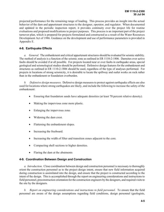 EM 1110-2-2300
30 Jul 04
4-5
projected performance for the remaining range of loading. This process provides an insight into the actual
behavior of the dam and appurtenant structures to the designer, operator, and regulator. When documented
and updated in the periodic inspection report, it provides continuity over the project life for routine
evaluations and proposed modifications to project purposes. This process is an important part of the project
turnover plan, which is prepared for projects formulated and constructed as a result of the Water Resources
Development Act of 1986. Guidance on the development and use of performance parameters is provided in
Appendix E.
4-8. Earthquake Effects
a. General. The embankment and critical appurtenant structures should be evaluated for seismic stability.
The method of analysis is a function of the seismic zone as outlined in ER 1110-2-1806. Damsites over active
faults should be avoided if at all possible. For projects located near or over faults in earthquake areas, special
geological and seismological studies should be performed. Defensive design features for the embankment and
structures as outlined in ER 1110-2-1806 should be used, regardless of the type of analyses performed. For
projects in locations of strong seismicity, it is desirable to locate the spillway and outlet works on rock rather
than in the embankment or foundation overburden.
b. Defensive design measures. Defensive design measures to protect against earthquake effects are also
used for locations where strong earthquakes are likely, and include the following to increase the safety of the
embankment:
• Ensuring that foundation sands have adequate densities (at least 70 percent relative density).
• Making the impervious zone more plastic.
• Enlarging the impervious zone.
• Widening the dam crest.
• Flattening the embankment slopes.
• Increasing the freeboard.
• Increasing the width of filter and transition zones adjacent to the core.
• Compacting shell sections to higher densities.
• Flaring the dam at the abutments
4-9. Coordination Between Design and Construction
a. Introduction. Close coordination between design and construction personnel is necessary to thoroughly
orient the construction personnel as to the project design intent, ensure that new field information acquired
during construction is assimilated into the design, and ensure that the project is constructed according to the
intent of the design. This is accomplished through the report on engineering considerations and instructions to
field personnel, preconstruction orientation for the construction engineers by the designers, and required visits to
the site by the designers.
b. Report on engineering considerations and instructions to field personnel. To ensure that the field
personnel are aware of the design assumptions regarding field conditions, design personnel (geologists,
 