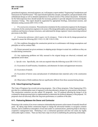 EM 1110-2-2300
30 Jul 04
4-6
geotechnical engineers, structural engineers, etc.) will prepare a report entitled, “Engineering Considerations and
Instructions for Field Personnel.” This report should explain the concepts, assumptions, and special details of the
embankment design as well as detailed explanations of critical sections of the contract documents. Instruction
for the field inspection force should include the necessary guidance to provide adequate Government Quality
Assurance Testing. This report should be augmented by appropriate briefings, instructional sessions, and
laboratory testing sessions (ER 1110-2-1150).
c. Preconstruction orientation. Preconstruction orientation for the construction engineers by the designers
is necessary for the construction engineers to be aware of the design philosophies and assumptions regarding site
conditions and function of project structures, and understand the design engineers' intent concerning technical
provisions in the P&S.
d. Construction milestones which require visit by designers. Visits to the site by design personnel are
required to ensure the following (ER 1110-2-112, ER 1110-2-1150):
(1) Site conditions throughout the construction period are in conformance with design assumptions and
principles as well as contract P&S.
(2) Project personnel are given assistance in adapting project designs to actual site conditions as they are
revealed during construction.
(3) Any engineering problems not fully assessed in the original design are observed, evaluated, and
appropriate action taken.
e. Specific visits. Specifically, site visits are required when the following occur (ER 1110-2-112):
(1) Excavation of cutoff trenches, foundations, and abutments for dams and appurtenant structures.
(2) Excavation of tunnels.
(3) Excavation of borrow areas and placement of embankment dam materials early in the construction
period.
(4) Observation of field conditions that are significantly different from those assumed during design.
4-10. Value Engineering Proposals
The Corps of Engineers has several cost-saving programs. One of these programs, Value Engineering (VE),
provides for a multidiscipline team of engineers to develop alternative designs for some portion of the project.
The construction contractor can also submit VE proposals. Any VE proposal affecting the design is to be
evaluated by design personnel prior to implementation to determine the technical adequacy of the proposal. VE
proposals must not adversely affect the long-term performance or condition of the dam.
4-11. Partnering Between the Owner and Contractor
Partnering is the creation of an owner-contractor relationship that promotes achievement of mutually beneficial
goals. By taking steps before construction begins to change the adversarial mindset, to recognize common
interests, and to establish an atmosphere of trust and candor in communications, partnering helps to develop a
cooperative management team. Partnering is not a contractual agreement and does not create any legally
enforceable rights or duties. There are three basic steps involved in establishing the partnering relationship:
 