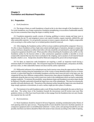 EM 1110-2-2300
30 Jul 04
5-1
Chapter 5
Foundation and Abutment Preparation
5-1. Preparation
a. Earth foundations.
(1) The design of dams on earth foundations is based on the in situ shear strength of the foundation soils.
For weak foundations, use of stage construction, foundation strengthening, or excavation of undesirable material
may be more economical than using flat slopes or stability berms.
(2) Foundation preparation usually consists of clearing, grubbing to remove stumps and large roots in
approximately the top 3 ft, and stripping to remove sod, topsoil, boulders, organic materials, rubbish fills, and
other undesirable materials. It is not generally necessary to remove organic-stained soils. Highly compressible
soils occurring in a thin surface layer or in isolated pockets should be removed.
(3) After stripping, the foundation surface will be in a loose condition and should be compacted. However,
if a silty or clayey foundation soil has a high water content and high degree of saturation, attempts to compact the
surface with heavy sheepsfoot or rubber-tired rollers will only remold the soil and disturb it, and only lightweight
compaction equipment should be used. Where possible without disturbing the foundation soils, traffic over the
foundation surface by the heaviest rollers or other construction equipment available is desirable to reveal
compressible material that may have been overlooked in the stripping, such as pockets of soft material buried
beneath a shallow cover. Stump holes should be filled and compacted by power-driven hand tampers.
(4) For dams on impervious earth foundations not requiring a cutoff, an inspection trench having a
minimum depth of 6 ft should be made. This will permit inspection for abandoned pipes, soft pockets, tile fields,
pervious zones, or other undesirable features not discovered by earlier exploration.
(5) Differential settlement of an embankment may lead to tension zones along the upper portion of the dam
and to possible cracking along the longitudinal axis in the vicinity of steep abutment slopes at tie-ins or closure
sections, or where thick deposits of unsuitable foundation soils have been removed (since in the latter case, the
compacted fill may have different compressibility characteristics than adjacent foundation soils). Differential
settlements along the dam axis may result in transverse cracks in the embankment which can lead to undesirable
seepage conditions. To minimize this possibility, steep abutment slopes and foundation excavation slopesshould
be flattened, if feasible, particularly beneath the impervious zone of the embankment. This may be economically
possible with earth abutments only. The portion of the abutment surface beneath the impervious zone should not
slope steeply upstream or downstream, as such a surface might provide a plane of weakness.
(6) The treatment of an earth foundation under a rock-fill dam should be substantially the same as that for an
earth dam. The surface layer of the foundation beneath the downstream rock-fill section must meet filter
gradation criteria, or a filter layer must be provided, so that seepage from the foundation does not carry founda-
tion material into the rock fill.
b. Rock foundations.
(1) Rock foundations should be cleaned of all loose fragments, including semidetached surface blocks of
rock spanning relatively open crevices. Projecting knobs of rock should be removed to facilitate operation of
compaction equipment and to avoid differential settlement. Cracks, joints, and openings beneath the core and
possibly elsewhere (see below) should be filled with mortar or lean concrete according to the width of opening.
 