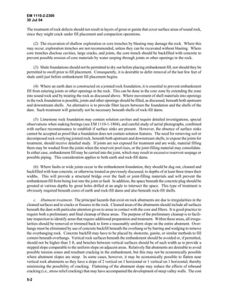 EM 1110-2-2300
30 Jul 04
5-2
The treatment of rock defects should not result in layers of grout or gunite that cover surface areas of sound rock,
since they might crack under fill placement and compaction operations.
(2) The excavation of shallow exploration or core trenches by blasting may damage the rock. Where this
may occur, exploration trenches are not recommended, unless they can be excavated without blasting. Where
core trenches disclose cavities, large cracks, and joints, the core trench should be backfilled with concrete to
prevent possible erosion of core materials by water seeping through joints or other openings in the rock.
(3) Shale foundations should not be permitted to dry out before placing embankment fill, nor should they be
permitted to swell prior to fill placement. Consequently, it is desirable to defer removal of the last few feet of
shale until just before embankment fill placement begins.
(4) Where an earth dam is constructed on a jointed rock foundation, it is essential to prevent embankment
fill from entering joints or other openings in the rock. This can be done in the core zone by extending the zone
into sound rock and by treating the rock as discussed above. Where movement of shell materials into openings
in the rock foundation is possible, joints and other openings should be filled, as discussed, beneath both upstream
and downstream shells. An alternative is to provide filter layers between the foundation and the shells of the
dam. Such treatment will generally not be necessary beneath shells of rock-fill dams.
(5) Limestone rock foundation may contain solution cavities and require detailed investigations, special
observations when making borings (see EM 1110-1-1804), and careful study of aerial photographs, combined
with surface reconnaissance to establish if surface sinks are present. However, the absence of surface sinks
cannot be accepted as proof that a foundation does not contain solution features. The need for removing soil or
decomposed rock overlying jointed rock, beneath both upstream and downstream shells, to expose the joints for
treatment, should receive detailed study. If joints are not exposed for treatment and are wide, material filling
them may be washed from the joints when the reservoir pool rises, or the joint-filling material may consolidate.
In either case, embankment fill may be carried into the joint, which may result in excessive reservoir seepage or
possible piping. This consideration applies to both earth and rock-fill dams.
(6) Where faults or wide joints occur in the embankment foundation, they should be dug out, cleaned and
backfilled with lean concrete, or otherwise treated as previously discussed, to depths of at least three times their
widths. This will provide a structural bridge over the fault or joint-filling materials and will prevent the
embankment fill from being lost into the joint or fault. In addition, the space beneath the concrete plug should be
grouted at various depths by grout holes drilled at an angle to intersect the space. This type of treatment is
obviously required beneath cores of earth and rock-fill dams and also beneath rock-fill shells.
c. Abutment treatment. The principal hazards that exist on rock abutments are due to irregularities in the
cleaned surfaces and to cracks or fissures in the rock. Cleaned areas of the abutments should include all surfaces
beneath the dam with particular attention given to areas in contact with the core and filters. It is good practice to
require both a preliminary and final cleanup of these areas. The purpose of the preliminary cleanup is to facili-
tate inspection to identify areas that require additional preparation and treatment. Within these areas, all irregu-
larities should be removed or trimmed back to form a reasonably uniform slope on the entire abutment. Over-
hangs must be eliminated by use of concrete backfill beneath the overhang or by barring and wedging to remove
the overhanging rock. Concrete backfill may have to be placed by shotcrete, gunite, or similar methods to fill
corners beneath overhangs. Vertical rock surfaces beneath the embankment should be avoided or, if permitted,
should not be higher than 5 ft, and benches between vertical surfaces should be of such width as to provide a
stepped slope comparable to the uniform slope on adjacent areas. Relatively flat abutments are desirable to avoid
possible tension zones and resultant cracking in the embankment, but this may not be economically possible
where abutment slopes are steep. In some cases, however, it may be economically possible to flatten near
vertical rock abutments so they have a slope of 2 vertical on 1 horizontal or 1 vertical on 1 horizontal, thereby
minimizing the possibility of cracking. Flattening of the abutment slope may reduce the effects of rebound
cracking (i.e., stress relief cracking) that may have accompanied the development of steep valley walls. The cost
 