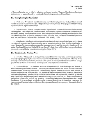 EM 1110-2-2300
30 Jul 04
5-3
of abutment flattening may be offset by reductions in abutment grouting. The cost of foundation and abutment
treatment may be large and should be considered when selecting damsites and type of dam.
5-2. Strengthening the Foundation
a. Weak rock. A weak rock foundation requires individual investigation and study, and dams on such
foundations usually require flatter slopes. The possibility of artisan pressures developing in stratified rock may
require installation of pressure relief wells.
b. Liquefiable soil. Methods for improvement of liquefiable soil foundation conditions include blasting,
vibratory probe, vibro-compaction, compaction piles, heavy tamping (dynamic compaction), compaction (dis-
placement) grouting, surcharge/buttress, drains, particulate grouting, chemical grouting, pressure-injected lime,
electrokinetic injection, jet grouting, mix-in-place piles and walls, insitu vitrification, and vibro-replacement
stone and sand columns (Ledbetter 1985, Hausmann 1990, Moseley 1993).
c. Foundations. Foundations of compressible fine-grained soils can be strengthened by use of wick drains,
electroosmotic treatment, and slow construction and/or stage construction to allow time for consolidation to
occur. Because of its high cost, electroosmosis has been used (but only rarely) to strengthen foundations. It was
used at West Branch Dam (now Michael J. Kirwan Dam), Wayland, Ohio, in 1966, where excessive foundation
movements occurred during embankment construction (Fetzer 1967).
5-3. Dewatering the Working Area
a. Trenches. Where cutoff or drainage trenches extend below the water table, a complete dewatering is
necessary to prepare properly the foundation and to compact the first lifts of embankment fill. This may also be
necessary where materials sensitive to placement water content are placed on embankment foundations having a
groundwater level close to the surface. This may occur, for example, in closure sections.
b. Excavation slopes. The contractor should be allowed a choice of excavation slopes and methods of
water control subject to approval of the Contracting Officer (but this must not relieve the contractor of his
responsibility for satisfactory construction). In establishing payment lines for excavations, such as cutoff or
drainage trenches below the water table, it is desirable to specify that slope limits shown are for payment
purposes only and are not intended to depict stable excavation slopes. It is also desirable to indicate the need for
water control using wellpoints, deep wells, sheeted sumps, slurry trench barriers, etc. Water control measures
such as deep wells or other methods may have to be extended into rock to lower the groundwater level in rock
foundations. If the groundwater is to be lowered to a required depth below the base of the excavation, this
requirement shall be stated in the specifications. Dewatering and groundwater control are discussed in detail in
TM 5-818-5.
 