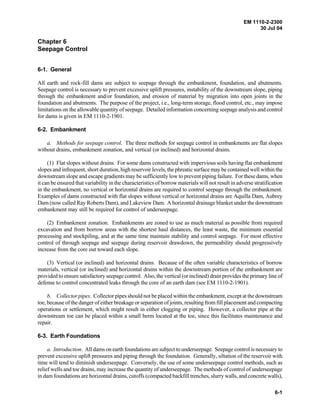 EM 1110-2-2300
30 Jul 04
6-1
Chapter 6
Seepage Control
6-1. General
All earth and rock-fill dams are subject to seepage through the embankment, foundation, and abutments.
Seepage control is necessary to prevent excessive uplift pressures, instability of the downstream slope, piping
through the embankment and/or foundation, and erosion of material by migration into open joints in the
foundation and abutments. The purpose of the project, i.e., long-term storage, flood control, etc., may impose
limitations on the allowable quantity of seepage. Detailed information concerning seepage analysis and control
for dams is given in EM 1110-2-1901.
6-2. Embankment
a. Methods for seepage control. The three methods for seepage control in embankments are flat slopes
without drains, embankment zonation, and vertical (or inclined) and horizontal drains.
(1) Flat slopes without drains. For some dams constructed with impervious soils having flat embankment
slopes and infrequent, short duration, high reservoir levels, the phreatic surface may be contained well within the
downstream slope and escape gradients may be sufficiently low to prevent piping failure. For these dams, when
it can be ensured that variability in the characteristics of borrow materials will not result in adverse stratification
in the embankment, no vertical or horizontal drains are required to control seepage through the embankment.
Examples of dams constructed with flat slopes without vertical or horizontal drains are Aquilla Dam, Aubrey
Dam (now called Ray Roberts Dam), and Lakeview Dam. A horizontal drainage blanket under the downstream
embankment may still be required for control of underseepage.
(2) Embankment zonation. Embankments are zoned to use as much material as possible from required
excavation and from borrow areas with the shortest haul distances, the least waste, the minimum essential
processing and stockpiling, and at the same time maintain stability and control seepage. For most effective
control of through seepage and seepage during reservoir drawdown, the permeability should progressively
increase from the core out toward each slope.
(3) Vertical (or inclined) and horizontal drains. Because of the often variable characteristics of borrow
materials, vertical (or inclined) and horizontal drains within the downstream portion of the embankment are
provided to ensure satisfactory seepage control. Also, the vertical (or inclined) drain provides the primary line of
defense to control concentrated leaks through the core of an earth dam (see EM 1110-2-1901).
b. Collector pipes. Collector pipes should not be placed within the embankment, except at the downstream
toe, because of the danger of either breakage or separation of joints, resulting from fill placement and compacting
operations or settlement, which might result in either clogging or piping. However, a collector pipe at the
downstream toe can be placed within a small berm located at the toe, since this facilitates maintenance and
repair.
6-3. Earth Foundations
a. Introduction. All dams on earth foundations are subject to underseepage. Seepage control is necessary to
prevent excessive uplift pressures and piping through the foundation. Generally, siltation of the reservoir with
time will tend to diminish underseepage. Conversely, the use of some underseepage control methods, such as
relief wells and toe drains, may increase the quantity of underseepage. The methods of control of underseepage
in dam foundations are horizontal drains, cutoffs (compacted backfill trenches, slurry walls, and concrete walls),
 