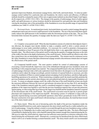 EM 1110-2-2300
30 Jul 04
6-2
upstream impervious blankets, downstream seepage berms, relief wells, and trench drains. To select an under-
seepage control method for a particular dam and foundation, the relative merits and efficiency of different
methods should be evaluated by means of flow nets or approximate methods (as described Chapter 4 and Appen-
dix B, respectively, of EM 1110-2-1901). The changes in the quantity of underseepage, factor of safety against
uplift, and uplift pressures at various locations should be determined for each particular dam and foundation
varying the anisotropy ratio of the permeability of the foundation to cover the possible range of expected field
conditions (see Table 9-1 of EM 1110-2-1901).
b. Horizontal drains. As mentioned previously, horizontal drains are used to control seepage through the
embankment and to prevent excessive uplift pressures in the foundation. The use of the horizontal drain signifi-
cantly reduces the uplift pressure in the foundation under the downstream portion of the dam. The use of the
horizontal drain increases the quantity of seepage under the dam (see Figure 9-1 of EM 1110-2-1901).
c. Cutoffs.
(1) Complete versus partial cutoff. When the dam foundation consists of a relatively thick deposit of pervi-
ous alluvium, the designer must decide whether to make a complete cutoff or allow a certain amount of
underseepage to occur under controlled conditions. It is necessary for a cutoff to penetrate a homogeneous
isotropic foundation at least 95 percent of the full depth before there is any appreciable reduction in seepage
beneath a dam. The effectiveness of the partial cutoff in reducing the quantity of seepage decreases as the ratio
of the width of the dam to the depth of penetration of the cutoff increases. Partial cutoffs are effective only when
they extend down into an intermediate stratum of lower permeability. This stratum must be continuous across
the valley foundation to ensure that three-dimensional seepage around a discontinuous stratum does not negate
the effectiveness of the partial cutoff.
(2) Compacted backfill trench. The most positive method for control of underseepage consists of
excavating a trench beneath the impervious zone of the embankment through pervious foundation strata and
backfilling it with compacted impervious material. The compacted backfill trench is the only method for control
of underseepage which provides a full-scale exploration trench that allows the designer to see the actual natural
conditions and to adjust the design accordingly, permits treatment of exposed bedrock as necessary, provides
access for installation of filters to control seepage and prevent piping of soil at interfaces, and allows high quality
backfilling operations to be carried out. When constructing a complete cutoff, the trench must fully penetrate the
pervious foundation and be carried a short distance into unweathered and relatively impermeable foundation soil
or rock. To ensure an adequate seepage cutoff, the width of the base of the cutoff should be at least one-fourth
the maximum difference between the reservoir and tailwater elevations but not less than 20 ft, and should be
wider if the foundation material under the cutoff is considered marginal in respect to imperviousness. If the
gradation of the impervious backfill is such that the pervious foundation material does not provide protection
against piping, an intervening filter layer between the impervious backfill and the foundation material is required
on the downstream side of the cutoff trench. The cutoff trench excavation must be kept dry to permit proper
placement and compaction of the impervious backfill. Dewatering systems of wellpoints or deep wells are
generally required during excavation and backfill operations when below groundwater levels (TM 5-818-5).
Because construction of an open cutoff trench with dewatering is a costly procedure, the trend has been toward
use of the slurry trench cutoff.
(3) Slurry trench. When the cost of dewatering and/or the depth of the pervious foundation render the
compacted backfill trench too costly and/or impractical, the slurry trench cutoff may be a viable method for con-
trol of underseepage. Using this method, a trench is excavated through the pervious foundation using a sodium
bentonite clay (or Attapulgite clay in saline water) and water slurry to support the sides. The slurry-filled trench
is backfilled by displacing the slurry with a backfill material that contains enough fines (material passing the No.
200 sieve) to make the cutoff relatively impervious but sufficient coarse particles to minimize settlement of the
trench forming the soil-bentonite cutoff. Alternatively, a cement may be introduced into the slurry-filled trench
which is left to set or harden forming a cement-bentonite cutoff. The slurry trench cutoff is not recommended
 