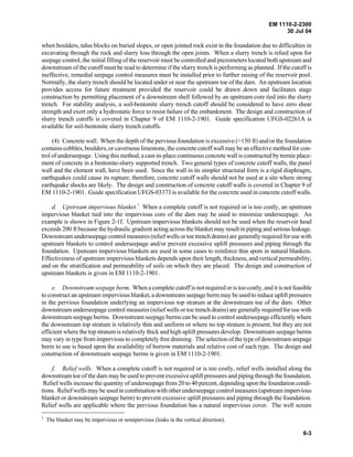 EM 1110-2-2300
30 Jul 04
6-3
when boulders, talus blocks on buried slopes, or open jointed rock exist in the foundation due to difficulties in
excavating through the rock and slurry loss through the open joints. When a slurry trench is relied upon for
seepage control, the initial filling of the reservoir must be controlled and piezometers located both upstream and
downstream of the cutoff must be read to determine if the slurry trench is performing as planned. If the cutoff is
ineffective, remedial seepage control measures must be installed prior to further raising of the reservoir pool.
Normally, the slurry trench should be located under or near the upstream toe of the dam. An upstream location
provides access for future treatment provided the reservoir could be drawn down and facilitates stage
construction by permitting placement of a downstream shell followed by an upstream core tied into the slurry
trench. For stability analysis, a soil-bentonite slurry trench cutoff should be considered to have zero shear
strength and exert only a hydrostatic force to resist failure of the embankment. The design and construction of
slurry trench cutoffs is covered in Chapter 9 of EM 1110-2-1901. Guide specification UFGS-02261A is
available for soil-bentonite slurry trench cutoffs.
(4) Concrete wall. When the depth of the pervious foundation is excessive (>150 ft) and/or the foundation
contains cobbles, boulders, or cavernous limestone, the concrete cutoff wall may be an effective method for con-
trol of underseepage. Using this method, a cast-in-place continuous concrete wall is constructed by tremie place-
ment of concrete in a bentonite-slurry supported trench. Two general types of concrete cutoff walls, the panel
wall and the element wall, have been used. Since the wall in its simpler structural form is a rigid diaphragm,
earthquakes could cause its rupture; therefore, concrete cutoff walls should not be used at a site where strong
earthquake shocks are likely. The design and construction of concrete cutoff walls is covered in Chapter 9 of
EM 1110-2-1901. Guide specification UFGS-03373 is available for the concrete used in concrete cutoff walls.
d. Upstream impervious blanket.1
When a complete cutoff is not required or is too costly, an upstream
impervious blanket tied into the impervious core of the dam may be used to minimize underseepage. An
example is shown in Figure 2-1f. Upstream impervious blankets should not be used when the reservoir head
exceeds 200 ft because the hydraulic gradient acting across the blanket may result in piping and serious leakage.
Downstream underseepage control measures (relief wells or toe trench drains) are generally required for use with
upstream blankets to control underseepage and/or prevent excessive uplift pressures and piping through the
foundation. Upstream impervious blankets are used in some cases to reinforce thin spots in natural blankets.
Effectiveness of upstream impervious blankets depends upon their length, thickness, and vertical permeability,
and on the stratification and permeability of soils on which they are placed. The design and construction of
upstream blankets is given in EM 1110-2-1901.
e. Downstream seepage berm. When a complete cutoff is not required or is too costly, and it is not feasible
to construct an upstream impervious blanket, a downstream seepage berm may be used to reduce uplift pressures
in the pervious foundation underlying an impervious top stratum at the downstream toe of the dam. Other
downstream underseepage control measures (relief wells or toe trench drains) are generally required for use with
downstream seepage berms. Downstream seepage berms can be used to control underseepage efficiently where
the downstream top stratum is relatively thin and uniform or where no top stratum is present, but they are not
efficient where the top stratum is relatively thick and high uplift pressures develop. Downstream seepage berms
may vary in type from impervious to completely free draining. The selection of the type of downstream seepage
berm to use is based upon the availability of borrow materials and relative cost of each type. The design and
construction of downstream seepage berms is given in EM 1110-2-1901.
f. Relief wells. When a complete cutoff is not required or is too costly, relief wells installed along the
downstream toe of the dam may be used to prevent excessive uplift pressures and piping through the foundation.
Relief wells increase the quantity of underseepage from 20 to 40 percent, depending upon the foundation condi-
tions. Relief wells may be used in combination with other underseepage control measures (upstream impervious
blanket or downstream seepage berm) to prevent excessive uplift pressures and piping through the foundation.
Relief wells are applicable where the pervious foundation has a natural impervious cover. The well screen
1
The blanket may be impervious or semipervious (leaks in the vertical direction).
 