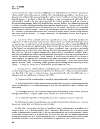 EM 1110-2-2300
30 Jul 04
6-4
section, surrounded by a filter if necessary, should penetrate into the principal pervious stratum to obtain pressure
relief, especially where the foundation is stratified. The wells, including screen and riser pipe, should have a
diameter which will permit the maximum design flow without excessive head losses but in no instance should
the inside diameter be less than 6 in. Geotextiles should not be used in conjunction with relief wells. Relief
wells should be located so that their tops are accessible for cleaning, sounding for sand, and pumping to
determine discharge capacity. Relief wells should discharge into open ditches or into collector systems outside
of the dam base which are independent of toe drains or surface drainage systems. Experience with relief wells
indicates that with the passage of time the discharge of the wells will gradually decrease due to clogging of the
well screen and/or reservoir siltation. Therefore, the amount of well screen area should be designed oversized
and a piezometer system installed between the wells tomeasure the seepage pressure, and if necessary additional
relief wells should be installed. The design, construction, and rehabilitation of relief wells is given in
EM 1110-2-1914.
g. Trench drain. When a complete cutoff is not required or is too costly, a trench drain may be used in
conjunction with other underseepage control measures (upstream impervious blanket and/or relief wells) to con-
trol underseepage. A trench drain is a trench generally containing a perforated collector pipe and backfilled with
filter material. Trench drains are applicable where the top stratum is thin and the pervious foundation is shallow
so that the trench can penetrate into the aquifer. The existence of moderately impervious strata or even stratified
fine sands between the bottom of the trench drain and the underlying main sand aquifer will render the trench
drain ineffective. Where the pervious foundation is deep, a trench drain of practical depth would only attract a
small portion of underseepage, and detrimental underseepage would bypass the drain and emerge downstream of
the drain, thereby defeating its purpose. Trench drains may be used in conjunction with relief well systems to
collect seepage in the upper pervious foundation that the deeper relief wells do not drain. If the volume of
seepage is sufficiently large, the trench drain is provided with a perforated pipe. A trench drain with a collector
pipe also provides a means of measuring seepage quantities and of detecting the location of any excessive
seepage. The design and construction of trench drains is given in EM 1110-2-1901.
h. Drainage galleries. Internal reinforced concrete galleries have been used in earth and rockfill damsbuilt
in Europe for grouting, drainage, and monitoring of behavior. Galleries have not been constructed in embank-
ment dams built by the Corps of Engineers to date. Some possible benefits to be obtained from the use of
galleries in earth and rockfill dams are (Sherard et al. 1963):
(1) Construction of the embankment can be carried out independently of the grouting schedule.
(2) Drain holes drilled in the rock foundation downstream from the grout curtain can be discharged into the
gallery, and observations of the quantities of seepage in these drain holes will indicate where foundation leaks
are occurring.
(3) Galleries provide access to the foundation during and after reservoir filling so that additional grouting or
drainage can be installed, if required, and the results evaluated from direct observations.
(4) The additional weight of the overlying embankment allows higher grout pressures to be used.
(5) Galleries can be used to house embankment and foundation instrumentation outletsin amoreconvenient
fashion than running them to the downstream toe of the dam.
(6) If the gallery is constructed in the form of a tunnel below the rock surface along the longitudinal axis of
the dam, it serves as an exploratory tunnel for the rock foundation. The minimum size cross section recom-
mended for galleries and access shafts is 8 ft by 8 ft to accommodate drilling and grouting equipment. A gutter
located along the upstream wall of the gallery along the line of grout holes will carry away cuttings from the
drilling operation and waste grout from the grouting operation. A gutter and system of weirs located along the
downstream wall of the gallery will allow for determination of separate flow rates for foundation drains.
 