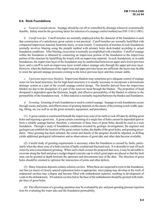 EM 1110-2-2300
30 Jul 04
6-5
6-4. Rock Foundations
a. General considerations. Seepage should be cut off or controlled by drainage whenever economically
feasible. Safety must be the governing factor for selection of a seepage control method (see EM 1110-2-1901).
b. Cutoff trenches. Cutoff trenches are normally employed when the character of the foundation is such
that construction of a satisfactory grout curtain is not practical. Cutoff trenches are normally backfilled with
compacted impervious material, bentonite slurry, or neat cement. Construction of trenches in rock foundations
normally involves blasting using the presplit method with primary holes deck-loaded according to actual
foundation conditions. After blasting, excavation is normally accomplished with a backhoe. Cutoff of seepage
within the foundation is obtained by connecting an impervious portion of the foundation to the impervious
portion of the structure by backfilling the trench with an impervious material. In rock foundations, as in earth
foundations, the impervious layer of the foundation may be sandwiched between an upper and a lower pervious
layer, and a cutoff to such an impervious layer would reduce seepage only through the upper pervious layer.
However, when the thicknesses of the impervious and upper pervious layers are sufficient, the layers may be able
to resist the upward seepage pressures existing in the lower pervious layer and thus remain stable.
c. Upstream impervious blankets. Impervious blankets may sometimes give adequate control of seepage
water for low head structures, but for high head structures it is usually necessary to incorporate a downstream
drainage system as a part of the overall seepage control design. The benefits derived from the impervious
blanket are due to the dissipation of a part of the reservoir head through the blanket. The proportion of head
dissipated is dependent upon the thickness, length, and effective permeability of the blanket in relation to the
permeability of the foundation rock. A filter material is normally required between the blanket and foundation.
d. Grouting. Grouting of rock foundations is used to control seepage. Seepage in rock foundations occurs
through cracks and joints, and effectiveness of grouting depends on the nature of the jointing (crack width, spac-
ing, filling, etc.) as well as on the grout mixtures, equipment, and procedures.
(1) A grout curtain is constructed beneath the impervious zone of an earth or rock-fill dam by drilling grout
holes and injecting a grout mix. A grout curtain consisting of a single line of holes cannot be depended upon to
form a reliable seepage barrier; therefore, a minimum of three lines of grout holes should be used in a rock
foundation. Through a study of foundation conditions revealed by geologic investigations, the engineer and
geologist can establish the location of the grout curtain in plan, the depths of the grout holes, and grouting proce-
dures. Once grouting has been initiated, the extent and details of the program should be adjusted, as drilling
yields additional geological information and as observations of grout take and other data become available.
(2) Careful study of grouting requirements is necessary when the foundation is crossed by faults, partic-
ularly when the shear zone of a fault consists of badly crushed and fractured rock. It is desirable to seal off such
zones by area (consolidation) grouting. When such a fault crosses the proposed dam axis, it may be advisable to
excavate along the fault and pour a wedge-shaped concrete cap in which grout pipes are placed so that the fault
zone can be grouted at depth between the upstream and downstream toes of the dam. The direction of grout
holes should be oriented to optimize the intersection of joints and other defects.
(3) Many limestone deposits contain solution cavities. When these are suspected to exist in the foundation,
one line (or more) of closely spaced exploration holes is appropriate, since piping may develop or the roofs of
undetected cavities may collapse and become filled with embankment material, resulting in development of
voids in the embankment. All solution cavities below the base of the embankment should be grouted with multi-
ple lines of grout holes.
(4) The effectiveness of a grouting operation may be evaluated by pre- and post-grouting pressure injection
tests for evaluating the water take and the foundation permeability.
 