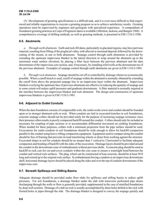 EM 1110-2-2300
30 Jul 04
6-6
(5) Development of grouting specifications is a difficult task, and it is even more difficult to find experi-
enced and reliable organizations to execute a grouting program so as to achieve satisfactory results. Grouting
operations must be supervised by engineers and geologists with specialized experience. A compendium of
foundation grouting practices at Corps of Engineers dams is available (Albritton, Jackson, and Bangert 1984). A
comprehensive coverage of drilling methods, as well as grouting methods, is presented in EM 1110-2-3506.
6-5. Abutments
a. Through earth abutments. Earth and rock-fill dams, particularly in glaciated regions,may havepervious
material, resulting from filling of the preglacial valley with alluvial or morainal deposits followed by the down-
cutting of the stream, in one or both abutments. Seepage control through earth abutments is provided by
extending the upstream impervious blanket in the lateral direction to wrap around the abutment up to the
maximum water surface elevation, by placing a filter layer between the pervious abutment and the dam
downstream of the impervious core section, and, if necessary, by installing relief wells at the downstream toe of
the pervious abutment. Examples of seepage control through earth abutments are given in EM 1110-2-1901.
b. Through rock abutments. Seepage should be cut off or controlled by drainage whenever economically
possible. When a cutoff trench is used, cutoff of seepage within the abutment is normally obtained by extending
the cutoff from above the projected seepage line to an impervious layer within the abutment. Impervious
blankets overlying the upstream face of pervious abutments are effective in reducing the quantity of seepage and
to some extent will reduce uplift pressures and gradients downstream. A filter material is normally required at
the interface between the impervious blanket and rock abutment. The design and construction of upstream
impervious blankets is given in EM 1110-2-1901.
6-6. Adjacent to Outlet Conduits
When the dam foundation consists of compressible soils, the outlet works tower and conduit should be founded
upon or in stronger abutment soils or rock. When conduits are laid in excavated trenches in soil foundations,
concrete seepage collars should not be provided solely for the purpose of increasing seepage resistance since
their presence often results in poorly compacted backfill around the conduit. Collars should only be included as
necessary for coupling of pipe sections or to accommodate differential movement on yielding foundations.
When needed for these purposes, collars with a minimum projection from the pipe surface should be used.
Excavations for outlet conduits in soil foundations should be wide enough to allow for backfill compaction
parallel to the conduit using heavy rolling compaction equipment. Equipment used to compact along the conduit
should be free of framing that prevents its load transferring wheels or drum from working against the structure.
Excavated slopes in soil for conduits should be no steeper than 1 vertical to 2 horizontal to facilitate adequate
compaction and bonding of backfill with the sides of the excavation. Drainage layers should be provided around
the conduit in the downstream zone of embankments without pervious shells. A concrete plug should be used as
backfill in rock cuts for cut-and-cover conduits within the core zone to ensure a watertight bond between the
conduit and vertical rock surfaces. The plug, which can be constructed of lean concrete, should be at least 50 ft
long and extend up to the original rock surface. In embankments having a random or an impervious downstream
shell, horizontal drainage layers should be placed along the sides and over the top of conduits downstream of the
impervious core.
6-7. Beneath Spillways and Stilling Basins
Adequate drainage should be provided under floor slabs for spillways and stilling basins to reduce uplift
pressures. For soil foundations, a drainage blanket under the slab with transverse perforated pipe drains
discharging through the walls or floor is generally provided, supplemented in the case of stratified foundations
by deep well systems. Drainage of a slab on rock is usually accomplished by drain holes drilled in the rock with
formed holes or pipes through the slab. The drainage blanket is designed to convey the seepage quickly and
 
