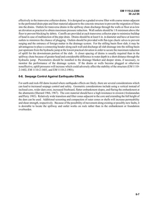 EM 1110-2-2300
30 Jul 04
6-7
effectively to the transverse collector drains. It is designed as a graded reverse filter with coarse stones adjacent
to the perforated drain pipe and finer material adjacent to the concrete structure to prevent the migration of fines
into the drains. Outlets for transverse drains in the spillway chute discharge through the walls or floor at as low
an elevation as practical to obtain maximum pressure reduction. Wall outlets should be 1 ft minimum above the
floor to prevent blocking by debris. Cutoffs are provided at each transverse collector pipe to minimize buildup
of head in case of malfunction of the pipe drain. Drains should be at least 6 in. in diameter and have at least two
outlets to minimize the chance of plugging. Outlets should be provided with flat-type check valves to prevent
surging and the entrance of foreign matter in the drainage system. For the stilling basin floor slab, it may be
advantageous to place a connecting header along each wall and discharge all slab drainage into the stilling basin
just upstream from the hydraulic jump at the lowest practical elevation in order to secure the maximum reduction
of uplift for the downstream portion of the slab. A closer spacing of drains is usually required than in the
spillway chute because of greater head and considerable difference in water depth in a short distance through the
hydraulic jump. Piezometers should be installed in the drainage blanket and deeper strata, if necessary, to
monitor the performance of the drainage system. If the drains or wells become plugged or otherwise
noneffective, uplift pressures will increase which could adversely affect the stability of the structure (EM 1110-
2-1602, EM 1110-2-1603, and EM 1110-2-1901).
6-8. Seepage Control Against Earthquake Effects
For earth and rock-fill dams located where earthquake effects are likely, there are several considerations which
can lead to increased seepage control and safety. Geometric considerations include using a vertical instead of
inclined core, wider dam crest, increased freeboard, flatter embankment slopes, and flaring the embankment at
the abutments (Sherard 1966, 1967). The core material should have a high resistance to erosion (Arulanandan
and Perry 1983). Relatively wide transition and filter zones adjacent to the core and extending the full height of
the dam can be used. Additional screening and compaction of outer zones or shells will increase permeability
and shear strength, respectively. Because of the possibility of movement along existing or possibly new faults, it
is desirable to locate the spillway and outlet works on rock rather than in the embankment or foundation
overburden.
 