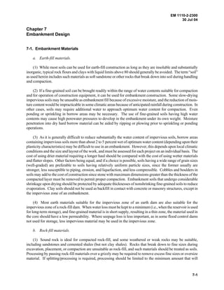 EM 1110-2-2300
30 Jul 04
7-1
Chapter 7
Embankment Design
7-1. Embankment Materials
a. Earth-fill materials.
(1) While most soils can be used for earth-fill construction as long as they are insoluble and substantially
inorganic, typical rock flours and clays with liquid limits above 80 should generally be avoided. The term “soil”
as used herein includes such materials as soft sandstone or other rocks that break down into soil during handling
and compaction.
(2) If a fine-grained soil can be brought readily within the range of water contents suitable for compaction
and for operation of construction equipment, it can be used for embankment construction. Some slow-drying
impervious soils may be unusable as embankment fill because of excessive moisture, and the reduction of mois-
ture content would be impracticable in some climatic areas because of anticipated rainfall during construction. In
other cases, soils may require additional water to approach optimum water content for compaction. Even
ponding or sprinkling in borrow areas may be necessary. The use of fine-grained soils having high water
contents may cause high porewater pressures to develop in the embankment under its own weight. Moisture
penetration into dry hard borrow material can be aided by ripping or plowing prior to sprinkling or ponding
operations.
(3) As it is generally difficult to reduce substantially the water content of impervious soils, borrow areas
containing impervious soils more than about 2 to 5 percent wet of optimum water content (depending upon their
plasticity characteristics) may be difficult to use in an embankment. However, this depends upon local climatic
conditions and the size and layout of the work, and must be assessed for each project on an individual basis. The
cost of using drier material requiring a longer haul should be compared with the cost of using wetter materials
and flatter slopes. Other factors being equal, and if a choice is possible, soils having a wide range of grain sizes
(well-graded) are preferable to soils having relatively uniform particle sizes, since the former usually are
stronger, less susceptible to piping, erosion, and liquefaction, and less compressible. Cobbles and boulders in
soils may add to the cost of construction since stone with maximum dimensions greater than the thickness of the
compacted layer must be removed to permit proper compaction. Embankment soils that undergo considerable
shrinkage upon drying should be protected by adequate thicknesses of nonshrinking fine-grained soils to reduce
evaporation. Clay soils should not be used as backfill in contact with concrete or masonry structures, except in
the impervious zone of an embankment.
(4) Most earth materials suitable for the impervious zone of an earth dam are also suitable for the
impervious zone of a rock-fill dam. When water loss must be kept to a minimum (i.e., when the reservoir is used
for long-term storage), and fine-grained material is in short supply, resulting in a thin zone, the material used in
the core should have a low permeability. Where seepage loss is less important, as in some flood control dams
not used for storage, less impervious material may be used in the impervious zone.
b. Rock-fill materials.
(1) Sound rock is ideal for compacted rock-fill, and some weathered or weak rocks may be suitable,
including sandstones and cemented shales (but not clay shales). Rocks that break down to fine sizes during
excavation, placement, or compaction are unsuitable as rock-fill, and such materials should be treated as soils.
Processing by passing rock-fill materials over a grizzly may be required to remove excess fine sizes or oversize
material. If splitting/processing is required, processing should be limited to the minimum amount that will
 