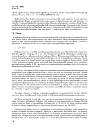 EM 1110-2-2300
30 Jul 04
7-2
achieve required results. For guidance in producing satisfactory rock-fill material and for test quarrying,
reference should be made to EM 1110-2-3800 and EM 1110-2-2302.
(2) In climates where deep frost penetration occurs, a more durable rock is required in the outer layers than
in milder climates. Rock is unsuitable if it splits easily, crushes, or shatters into dust and small fragments. The
suitability of rock may be judged by examination of the effects of weathering action in outcrops. Rock-fill com-
posed of a relatively wide gradation of angular, bulk fragment settles less than if composed of flat, elongated
fragments that tend to bridge and then break under stresses imposed by overlying fill. If rounded cobbles and
boulders are scattered throughout the mass, they need not be picked out and placed in separate zones.
7-2. Zoning
The embankment should be zoned to use as much material as possible from required excavation and fromborrow
areas with the shortest haul distances and the least waste. Embankment zoning should provide an adequate
impervious zone, transition zones between the core and the shells, seepage control, and stability. Gradation of
the materials in the transition zones should meet the filter criteria presented in Appendix B.
a. Earth dams.
(1) In a common type of earth fill embankment, a central impervious core is flanked by much more pervious
shells that support the core (Figures 2-1b and 2-1c). The upstream shell affords stability against end of construc-
tion, rapid drawdown, earthquake, and other loading conditions. The downstream shell acts as a drain that
controls the line of seepage and provides stability under high reservoir levels and during earthquakes. For the
most effective control of through seepage and seepage during reservoir drawdown, the permeability should
increase progressively from the core out toward each slope. Frequently suitable materials are not available for
pervious downstream shells. In this event, control of seepage through the embankment is provided by internal
drains as discussed in paragraph 6-2a(3).
(2) The core width for a central impervious core-type embankment should be established using seepage and
piping considerations, types of material available for the core and shells, the filter design, and seismic consider-
ations. In general, the width of the core at the base or cutoff should be equal to or greater than 25 percent of the
difference between the maximum reservoir and minimum tailwater elevations. The greater the width of the
contact area between the impervious fill and rock, the less likely that a leak will develop along this contact
surface. Where a thin embankment core is selected, it is good engineering to increase the width of the core at the
rock juncture, to produce a wider core contact area. Where the contact between the impervious core and rock is
relatively narrow, the downstream filter zone becomes more important. A core top width of 10 ft is considered
to be the minimum for construction equipment. The maximum core width will usually be controlled by stability
and availability of impervious materials.
(3) A dam with a core of moderate width and strong, adequate pervious outer shells may have relatively
steep outer slopes, limited primarily by the strength of the foundation and by maintenance considerations.
(4) Where considerable freezing takes place and soils are susceptible to frost action, it is desirable to ter-
minate the core at or slightly below the bottom of the frost zone to avoid damage to the top of the dam. Methods
for determination of depths of freeze and thaw in soils are given in TM 5-852-6. For design of road pavements
on the top of the dam under conditions of frost action in the underlying core, see TM 5-822-5.
(5) Considerable volumes of soils of a random nature or intermediate permeability are usually obtained from
required excavations and in excavating select impervious or pervious soils from borrow areas. It is generally
economical to design sections in which these materials can be utilized, preferably without stockpiling. Where
random zones are large, vertical (or inclined) and horizontal drainage layers within the downstream portion of
the embankment can be used to control seepage and to isolate the downstream zone from effects of through
 