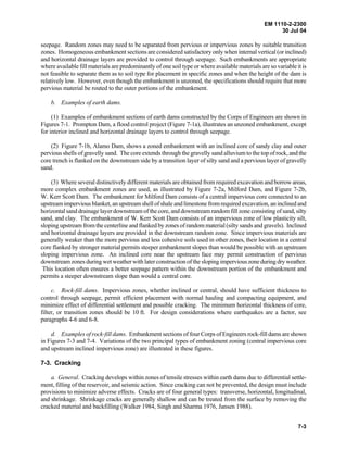 EM 1110-2-2300
30 Jul 04
7-3
seepage. Random zones may need to be separated from pervious or impervious zones by suitable transition
zones. Homogeneous embankment sections are considered satisfactory only when internal vertical (or inclined)
and horizontal drainage layers are provided to control through seepage. Such embankments are appropriate
where available fill materials are predominantly of one soil type or where available materials are so variable it is
not feasible to separate them as to soil type for placement in specific zones and when the height of the dam is
relatively low. However, even though the embankment is unzoned, the specifications should require that more
pervious material be routed to the outer portions of the embankment.
b. Examples of earth dams.
(1) Examples of embankment sections of earth dams constructed by the Corps of Engineers are shown in
Figures 7-1. Prompton Dam, a flood control project (Figure 7-1a), illustrates an unzoned embankment, except
for interior inclined and horizontal drainage layers to control through seepage.
(2) Figure 7-1b, Alamo Dam, shows a zoned embankment with an inclined core of sandy clay and outer
pervious shells of gravelly sand. The core extends through the gravelly sand alluvium to the top of rock, and the
core trench is flanked on the downstream side by a transition layer of silty sand and a pervious layer of gravelly
sand.
(3) Where several distinctively different materials are obtained from required excavation and borrow areas,
more complex embankment zones are used, as illustrated by Figure 7-2a, Milford Dam, and Figure 7-2b,
W. Kerr Scott Dam. The embankment for Milford Dam consists of a central impervious core connected to an
upstream impervious blanket, an upstream shell of shale and limestone from required excavation, an inclined and
horizontal sand drainage layer downstream of the core, and downstream random fill zone consisting of sand, silty
sand, and clay. The embankment of W. Kerr Scott Dam consists of an impervious zone of low plasticity silt,
sloping upstream from the centerline and flanked by zones of random material (silty sands and gravels). Inclined
and horizontal drainage layers are provided in the downstream random zone. Since impervious materials are
generally weaker than the more pervious and less cohesive soils used in other zones, their location in a central
core flanked by stronger material permits steeper embankment slopes than would be possible with an upstream
sloping impervious zone. An inclined core near the upstream face may permit construction of pervious
downstream zones during wet weather with later construction of the sloping imperviouszoneduring dry weather.
This location often ensures a better seepage pattern within the downstream portion of the embankment and
permits a steeper downstream slope than would a central core.
c. Rock-fill dams. Impervious zones, whether inclined or central, should have sufficient thickness to
control through seepage, permit efficient placement with normal hauling and compacting equipment, and
minimize effect of differential settlement and possible cracking. The minimum horizontal thickness of core,
filter, or transition zones should be 10 ft. For design considerations where earthquakes are a factor, see
paragraphs 4-6 and 6-8.
d. Examples of rock-fill dams. Embankment sections of four Corps of Engineers rock-fill dams are shown
in Figures 7-3 and 7-4. Variations of the two principal types of embankment zoning (central impervious core
and upstream inclined impervious zone) are illustrated in these figures.
7-3. Cracking
a. General. Cracking develops within zones of tensile stresses within earth dams due to differential settle-
ment, filling of the reservoir, and seismic action. Since cracking can not be prevented, the design must include
provisions to minimize adverse effects. Cracks are of four general types: transverse, horizontal, longitudinal,
and shrinkage. Shrinkage cracks are generally shallow and can be treated from the surface by removing the
cracked material and backfilling (Walker 1984, Singh and Sharma 1976, Jansen 1988).
 