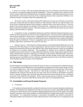 EM 1110-2-2300
30 Jul 04
7-8
b. Transverse cracking. Transverse cracking of the impervious core is of primary concern because it creates
flow paths for concentrated seepage through the embankment. Transverse cracking may be caused by tensile
stresses related to differential embankment and/or foundation settlement. Differential settlement may occur at
steep abutments, at the junction of a closure section, at adjoining structures where compaction is difficult, or over
old stream channels or meanders filled with compressible soils.
c. Horizontal cracking. Horizontal cracking of the impervious core may occur when the core material is
much more compressible than the adjacent transition or shell material so that the core material tends to arch
across the less compressible adjacent zones resulting in a reduction of the vertical stress in the core. The lower
portion of the core may separate out, resulting in a horizontal crack. Arching may also occur if the core rests on
highly compressible foundation material. Horizontal cracking is not visible from the outside and may result in
damage to the dam before it is detected.
d. Longitudinal cracking. Longitudinal cracking may result from settlement of upstream transition zoneor
shell due to initial saturation by the reservoir or due to rapid drawdown. It may also be due to differential settle-
ment in adjacent materials or seismic action. Longitudinal cracks do not provide continuous open seepage paths
across the core of the dam, as do transverse and horizontal cracks, and therefore pose no threat with regard to
piping through the embankment. However, longitudinal cracks may reduce the overall embankment stability
leading to slope failure, particularly if the cracks fill with water.
e. Defensive measures. The primary line of defense against a concentrated leak through the dam core isthe
downstream filter (filter design is covered in Appendix B). Since prevention of cracks cannot be ensured, an
adequate downstream filter must be provided (Sherard 1984). Other design measures to reduce the susceptibility
to cracking are of secondary importance. The susceptibility to cracking can be reduced by shaping the
foundation and structural interfaces to reduce differential settlement, densely compacting the upstream shell to
reduce settlement from saturation, compacting core materials at water contents sufficiently high so that stress-
strain behavior is relative plastic, i.e., low deformation moduli, and shear strength, so that cracks cannot remain
open (pore pressure and stability must be considered), and staged construction to lessen the effects of settlement
of the foundation and the lower parts of the embankment.
7-4. Filter Design
The filter design for the drainage layers and internal zoning of a dam is a critical part of the embankment design.
It is essential that the individual particles in the foundation and embankment are held in place and do not move
as a result of seepage forces. This is accomplished by ensuring that the zones of material meet “filter criteria”
with respect to adjacent materials. The criteria for a filter design is presented in Appendix B. In a zoned
embankment the coarseness between the fine and coarse zones may be such that an intermediate or transition
section is required. Drainage layers should also meet these criteria to ensure free passage of water. All drainage
or pervious zones should be well compacted. Where a large carrying capacity is required, a multilayer drain
should be provided. Geotextiles (filter fabrics) should not be used in or on embankment dams.
7-5. Consolidation and Excess Porewater Pressures
a. Foundations.
(1) Foundation settlement should be considered in selecting a site since minimum foundation settlementsare
desirable. Overbuilding of the embankment and of the core is necessary to ensure a dependable freeboard. Stage
construction or other measures may be required to dissipate high porewater pressures more rapidly. Wick drains
should be considered except where installation would be detrimental to seepage characteristics of the structure
and foundation. If a compressible foundation is encountered, consolidation tests should be performed on
undisturbed samples to provide data from which settlement analyses can be made for use in comparing sites and
 