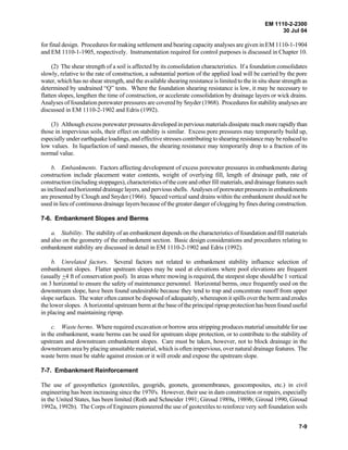 EM 1110-2-2300
30 Jul 04
7-9
for final design. Procedures for making settlement and bearing capacity analyses are given in EM 1110-1-1904
and EM 1110-1-1905, respectively. Instrumentation required for control purposes is discussed in Chapter 10.
(2) The shear strength of a soil is affected by its consolidation characteristics. If a foundation consolidates
slowly, relative to the rate of construction, a substantial portion of the applied load will be carried by the pore
water, which has no shear strength, and the available shearing resistance is limited to the in situ shear strength as
determined by undrained “Q” tests. Where the foundation shearing resistance is low, it may be necessary to
flatten slopes, lengthen the time of construction, or accelerate consolidation by drainage layers or wick drains.
Analyses of foundation porewater pressures are covered by Snyder (1968). Procedures for stability analyses are
discussed in EM 1110-2-1902 and Edris (1992).
(3) Although excess porewater pressures developed in pervious materials dissipate much more rapidly than
those in impervious soils, their effect on stability is similar. Excess pore pressures may temporarily build up,
especially under earthquake loadings, and effective stresses contributing to shearing resistancemay bereduced to
low values. In liquefaction of sand masses, the shearing resistance may temporarily drop to a fraction of its
normal value.
b. Embankments. Factors affecting development of excess porewater pressures in embankments during
construction include placement water contents, weight of overlying fill, length of drainage path, rate of
construction (including stoppages), characteristics of the core and other fill materials, and drainage features such
as inclined and horizontal drainage layers, and pervious shells. Analyses of porewater pressures in embankments
are presented by Clough and Snyder (1966). Spaced vertical sand drains within the embankment should not be
used in lieu of continuous drainage layers because of the greater danger of clogging by fines during construction.
7-6. Embankment Slopes and Berms
a. Stability. The stability of an embankment depends on the characteristics of foundation and fill materials
and also on the geometry of the embankment section. Basic design considerations and procedures relating to
embankment stability are discussed in detail in EM 1110-2-1902 and Edris (1992).
b. Unrelated factors. Several factors not related to embankment stability influence selection of
embankment slopes. Flatter upstream slopes may be used at elevations where pool elevations are frequent
(usually +4 ft of conservation pool). In areas where mowing is required, the steepest slope should be 1 vertical
on 3 horizontal to ensure the safety of maintenance personnel. Horizontal berms, once frequently used on the
downstream slope, have been found undesirable because they tend to trap and concentrate runoff from upper
slope surfaces. The water often cannot be disposed of adequately, whereupon it spills over the berm and erodes
the lower slopes. A horizontal upstream berm at the base of the principal riprap protection has been found useful
in placing and maintaining riprap.
c. Waste berms. Where required excavation or borrow area stripping produces material unsuitable for use
in the embankment, waste berms can be used for upstream slope protection, or to contribute to the stability of
upstream and downstream embankment slopes. Care must be taken, however, not to block drainage in the
downstream area by placing unsuitable material, which is often impervious, over natural drainage features. The
waste berm must be stable against erosion or it will erode and expose the upstream slope.
7-7. Embankment Reinforcement
The use of geosynthetics (geotextiles, geogrids, geonets, geomembranes, geocomposites, etc.) in civil
engineering has been increasing since the 1970's. However, their use in dam construction or repairs, especially
in the United States, has been limited (Roth and Schneider 1991; Giroud 1989a, 1989b; Giroud 1990, Giroud
1992a, 1992b). The Corps of Engineers pioneered the use of geotextiles to reinforce very soft foundation soils
 