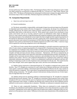 EM 1110-2-2300
30 Jul 04
7-10
(Fowler and Koerner 1987, Napolitano 1991). The Huntington District of the Corps of Engineers used a welded
wire fabric geogrid for reconstruction of Mohicanville Dike No. 2 (Fowler et al. 1986; Franks, Duncan, and
Collins 1991). The Bureau of Reclamation has used geogrid reinforcement to steepen the upper portion of the
downstream slope of Davis Creek Dam, Nebraska (Engemoen and Hensley 1989, Dewey 1989).
7-8. Compaction Requirements
a. Impervious and semi-impervious fill.
(l) General considerations.
(a) The density, permeability, compressibility, and strength ofimperviousandsemi-imperviousfillmaterials
are dependent upon water content at the time of compaction. Consequently, the design of an embankment is
strongly influenced by the natural water content of borrow materials and by drying or wetting that may be
practicable either before or after delivery to the fill. While natural water contents can be decreased to some
extent, some borrow soils are so wet they cannot be used in an embankment unless slopes are flattened.
However, water contents cannot be so high that hauling and compaction equipment cannot operate satisfactorily.
The design and analysis of an embankment section requirethat shear strength and other engineering properties of
fill material be determined at the densities and water contents that will be obtained during construction. In
general, placement water contents for most projects will fall within the range of 2 percent dry to 3 percent wet of
optimum water content as determined by the standard compaction test (EM 1110-2-1906). A narrower range
will be required for soils having compaction curves with sharp peaks.
(b) While use of water contents that are practically obtainable is a principal construction requirement, the
effect of water content on engineering properties of a compacted fill is of paramount design interest. Soils that
are compacted wet of optimum water content exhibit a somewhat plastic type of stress-strain behavior (in the
sense that deformation moduli are relatively low and stress-strain curves are rounded) and may develop low “Q”
strengths and high porewater pressures during construction. Alternatively, soils that are compacted dry of
optimum water content exhibit a more rigid stress-strain behavior (high deformation moduli), develop high “Q”
strengths and low porewater pressures during construction, and consolidate less than soils compacted wet of
optimum water content. However, soils compacted substantially dry of optimum water content may undergo
undesirable settlements upon saturation. Cracks in an embankment would tend to be shallower and more self-
healing if compacting is on the wet side of optimum water content than if on the dry side. This results from the
lower shear strength, which cannot support deep open cracks, and from lower deformation moduli.
(c) Stability during construction is determined largely by “Q” strengths at compacted water contents and
densities. Since “Q” strengths are a maximum for water contents dry of optimum and decrease with increasing
water content, construction stability is determined (apart from foundation influences) by the water contents at
which fill material is compacted. This is equivalent to saying that porewater pressures are a controlling factor on
stability during construction. “Q” strengths, and pore-water pressures during construction are of more impor-
tance for high dams than for low dams.
(d) Stability during reservoir operating conditions is determined largely by “R” strengths for compacted
material that has become saturated. Since “R” strengths are a maximum at about optimum water content, shear
strengths for fill water contents both dry and wet of optimum must be established in determining the allowable
range of placement water contents. In addition, the limiting water content on the dry side of optimum must be
selected to avoid excessive settlement due to saturation. Preferably no settlement on saturation should occur.
(2) Dams on weak, compressible foundations. Where dams are constructed on weak, compressible
foundations, the embankment and foundation materials should have stress-strain characteristics as nearly similar
as possible. Embankments can be made more plastic and will adjust more readily to settlements if they are com-
pacted wet of the optimum water content. Differences in the stress-strain characteristics of the embankment and
 