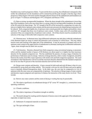 EM 1110-2-2300
30 Jul 04
7-11
foundation may result in progressive failure. To prevent this from occurring, the embankment is designed so that
neither the embankment nor the foundation will be strained beyond the peak strength so that the stage where
progressive failure begins will not be reached. Strength reduction factors for the embankment and foundation are
given in Figure 7-5 (Duncan and Buchignani 1975, Chirapuntu and Duncan 1976).
(3) Dams on strong, incompressible foundations. Where the shear strength of the embankment is lower than
that of the foundation, such as the case where there is a strong, relatively incompressible foundation, the strength
of the fill controls the slope design. The “Q” strength of the fill will be increased by compacting it at water con-
tents at or slightly below optimum water contents and the porewater pressures developed duringconstructionwill
be reduced. Soils compacted slightly dry of optimum water content generally have higher permeability values
and lower “R” strengths than those wet of optimum water content. Further, many soils will consolidate upon
saturation if they are compacted dry of optimum water content. All of these factors must be considered in the
selection of the range of allowable field compaction water contents.
(4) Abutment areas. In abutment areas, large differential settlements may take place within the embankment
if the abutment slopes are steep or contain discontinuities such as benches or vertical faces. This may induce
tension zones and cracking in the upper part of the embankment. It may be necessary to compact soils wet of
optimum water content in the upper portion of embankment to eliminate cracking due to differential settlements.
Again, shear strength must be taken into account.
(5) Field densities. Densities obtained from field compaction using conventional tamping or pneumatic
rollers and the standard number of passes of lift thickness are about equal to or slightly less than maximum
densities for the standard compaction test. This has established the practice of using a range of densities for
performance of laboratory tests for design. Selection of design densities, while a matter of judgment, should be
based on the results of test fills or past experience with similar soils and field compaction equipment. The usual
assumption is that field densities will not exceed the maximum densities obtained from the standard compaction
test nor be less than 95 percent of the maximum densities derived from this test.
(6) Design water contents and densities. A basic concept for both earth and rock-fill dams is that of a core
surrounded by strong shells providing stability. This concept is obvious for rock-fill dams and can be applied
even to internally drained homogeneous dams. In the latter case, the core may be compacted at or wet of
optimum while the outer zones are compacted dry of optimum. The selection of design ranges of water contents
and densities requires judgment and experience to balance the interaction of the many factors involved. These
include:
(a) Borrow area water contents and the extent of drying or wetting that may be practicable.
(b) The relative significance on embankment design of “Q” versus “R” strengths (i.e., construction versus
operating conditions).
(c) Climatic conditions.
(d) The relative importance of foundation strength on stability.
(e) The need to design for cracking and development of tension zones in the upper part of the embankment,
especially in impervious zones.
(f) Settlement of compacted materials on saturation.
(g) The type and height of dam.
 