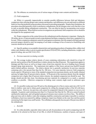 EM 1110-2-2300
30 Jul 04
7-13
(h) The influence on construction cost of various ranges of design water contents and densities.
(7) Field compaction.
(a) While it is generally impracticable to consider possible differences between field and laboratory
compaction when selecting design water contents and densities, such differences do exist and result in a different
behavior from that predicted using procedures discussed in preceding paragraphs. Despite these limitations, the
procedures described generally result in satisfactory embankments, but the designer must verify that this is true
as early as possible during embankment construction. This can often be done by incorporating a test section
within the embankment. When field test section investigations are performed, field compaction curves should be
developed for the equipment used.
(b) Proper compaction at the contact between the embankment and the abutments is important. Sloping the
fill surface up on a 10 percent grade toward a steep abutment facilitates compaction where heavy equipment is to
be used. Where compaction equipment cannot be used against an abutment, thin lifts tamped with hand-operated
powered tampers should be used, but tamping of soil under overhangs in lieu of removal or backfilling with
concrete should not be permitted.
(c) Specific guidance on acceptable characteristics and operating proceduresoftampingrollers,rubber-tired
rollers, and vibratory rollers is given in guide specification UFGS-02330A, including dimensions, weights, and
speed of rolling; also see EM 1110-2-1911.
b. Pervious materials (excluding rock-fill).
(l) The average in-place relative density of zones containing cohesionless soils should be at least 85
percent, and no portion of the fill should have a relative density less than 80 percent. This requirement applies to
drainage and filter layers as well as to larger zones of pervious materials, but not to bedding layers beneath
dumped riprap slope protection. The requirement also applies to filter layers and pervious backfill beneath
and/or behind spillway structures. The relative density test is generally satisfactory for pervious materials
containing only a few percent finer than the No. 200 sieve. For some materials, however, field compaction
results equal to 100 percent or more of the standard compaction test maximum density can be readily obtained
and may be higher than 85 percent relative density. If 98 percent of the maximum density from the standard
compaction test is higher than 85 percent relative density, the standard compaction test should be used. The
design should provide that clean, free-draining pervious materials be compacted in as nearly a saturated
condition as possible. Otherwise compaction at bulking water contents might result in settlement upon
saturation.
(2) It is possible to place pervious fill such as free-draining gravel or fine to coarse sand, into a lift 3 to 4 ft
thick in shallow water and to obtain good compaction by rolling the emerged surface of the lift with heavy
crawler tractors. However, less pervious soils cannot be compacted if placed in this manner or even on a wet
subgrade. In general, sand containing more than 8 to 10 percent finer than the No. 200 sieve cannot be placed
satisfactorily underwater, and well graded sand-gravel mixtures must contain even fewer fines. The ability to
place pervious soils in shallow water after stripping simplifies construction and makes it possible to construct
cofferdams of pervious material by adding a temporary impervious blanket on the outer face and thus permit
unwatering for the impervious cutoff section. The cofferdams subsequently become part of the perviousshellsof
the embankment.
c. Rock-fill.
(l) It is often desirable, especially where rocks are soft, for procedures to be used in compacting rock-fill
materials to be selected on the basis of test fills, in which lift thicknesses, numbers of passes, and types of
 