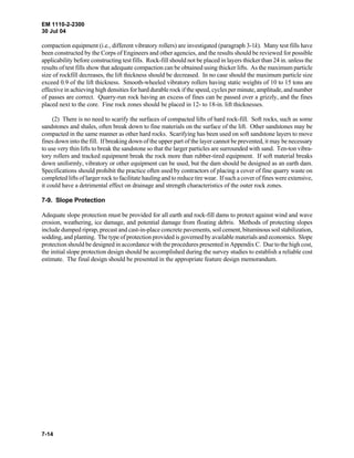 EM 1110-2-2300
30 Jul 04
7-14
compaction equipment (i.e., different vibratory rollers) are investigated (paragraph 3-1k). Many test fills have
been constructed by the Corps of Engineers and other agencies, and the results should be reviewed for possible
applicability before constructing test fills. Rock-fill should not be placed in layers thicker than 24 in. unless the
results of test fills show that adequate compaction can be obtained using thicker lifts. As the maximum particle
size of rockfill decreases, the lift thickness should be decreased. In no case should the maximum particle size
exceed 0.9 of the lift thickness. Smooth-wheeled vibratory rollers having static weights of 10 to 15 tons are
effective in achieving high densities for hard durable rock if the speed, cycles per minute, amplitude, and number
of passes are correct. Quarry-run rock having an excess of fines can be passed over a grizzly, and the fines
placed next to the core. Fine rock zones should be placed in 12- to 18-in. lift thicknesses.
(2) There is no need to scarify the surfaces of compacted lifts of hard rock-fill. Soft rocks, such as some
sandstones and shales, often break down to fine materials on the surface of the lift. Other sandstones may be
compacted in the same manner as other hard rocks. Scarifying has been used on soft sandstone layers to move
fines down into the fill. If breaking down of the upper part of the layer cannot be prevented, it may be necessary
to use very thin lifts to break the sandstone so that the larger particles are surrounded with sand. Ten-ton vibra-
tory rollers and tracked equipment break the rock more than rubber-tired equipment. If soft material breaks
down uniformly, vibratory or other equipment can be used, but the dam should be designed as an earth dam.
Specifications should prohibit the practice often used by contractors of placing a cover of fine quarry waste on
completed lifts of larger rock to facilitate hauling and to reduce tire wear. If such a cover of fines were extensive,
it could have a detrimental effect on drainage and strength characteristics of the outer rock zones.
7-9. Slope Protection
Adequate slope protection must be provided for all earth and rock-fill dams to protect against wind and wave
erosion, weathering, ice damage, and potential damage from floating debris. Methods of protecting slopes
include dumped riprap, precast and cast-in-place concrete pavements, soil cement, bituminous soil stabilization,
sodding, and planting. The type of protection provided is governed by available materials and economics. Slope
protection should be designed in accordance with the procedures presented in Appendix C. Due to the high cost,
the initial slope protection design should be accomplished during the survey studies to establish a reliable cost
estimate. The final design should be presented in the appropriate feature design memorandum.
 