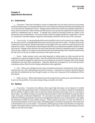 EM 1110-2-2300
30 Jul 04
8-1
Chapter 8
Appurtenant Structures
8-1. Outlet Works
a. Foundation. If the dam's foundation consists of compressible soils, the outlet works tower and conduit
should be founded upon or in stronger abutment soils or rock where less settlement and horizontal spreading will
occur and where the embankment is lower. Seepage collars should not be used because adequate compaction is
rarely achieved around the collars and because their presence may increase the separation of conduit sections
should the embankment tend to spread. A drainage layer should be provided around the conduit in the
downstream zone of embankments. Excavation slopes in earth for conduits should be no steeper than 1 vertical
on 2 horizontal to facilitate adequate compaction and bonding of backfill with the sides of the excavation.
b. Concrete plug. A concrete plug should be used as backfill in rock cuts for cut-and-cover conduits within
the core area to ensure a watertight bond between the structure and vertical rock surface. The plug, which can be
constructed of lean concrete, should be provided over the length of the core contact area and extend up to the
original rock surface. The substitution of hand-tamped earth fill is not considered an acceptable substitute for the
lean concrete. Seepage collars should not be used except where they function for alignment control. In embank-
ments having a random or an impervious downstream shell, horizontal drainage layers should be placed along
the sides and over the top of conduits downstream of the impervious core.
c. Basins. Intake structure towers and outlet headwalls at stilling basins are often recessed into the
embankment to reduce the length of conduit. Since the tolerable horizontal movements of these features are very
small, they should be designed for earth pressure at rest, taking into account the surcharge effect of the sloping
embankment and water table considerations. Sidewalls should also be designed for at rest earth pressures,
considering surface effects from the sloping embankment where applicable.
d. Piers. When service bridge piers have been constructed concurrently with placement of the embank-
ment fill, they have often suffered large horizontal movements. Construction of such piers should be delayed
until after the embankment has been brought to grade, or at least until a large part of the embankment fill has
been placed.
e. Outlet structures. Where outlet structures are to be located in active seismic areas, special attention must
be given to the possibility of movement along existing or possibly new faults.
8-2. Spillway
a. Excavations. Excavations for spillways often require high side slopes cut into deposits of variable
materials, often below groundwater table. If material from the spillway excavation is suitable for embankment
fill, the stability of spillway slopes may be increased without increasing construction costs by excavating to
flatter slopes. The stability of slopes excavated into natural materials is much more difficult to assess than that of
slopes of properly constructed embankment. For excavation into natural soil deposits, detailed subsurface
exploration including groundwater observations and appropriate laboratory tests on representative soils supply
the information needed for slope stability analyses. When required excavation is in rock, the influence of
structural discontinuities such as joints, faults, and bedding planes overshadows the properties of the intact rock
as determined by tests on core samples. Consequently, detailed geologic studies and subsurface investigations,
together with empirical data on natural and man-made slopes in the vicinity, are used for determining excavation
slopes in rock and in clay shales.
 