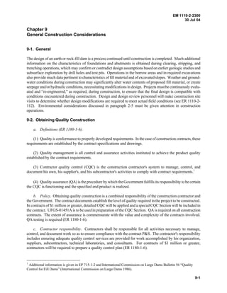 EM 1110-2-2300
30 Jul 04
9-1
Chapter 9
General Construction Considerations
9-1. General
The design of an earth or rock-fill dam is a process continued until construction is completed. Much additional
information on the characteristics of foundations and abutments is obtained during clearing, stripping, and
trenching operations, which may confirm or contradict design assumptions based on earlier geologic studies and
subsurface exploration by drill holes and test pits. Operations in the borrow areas and in required excavations
also provide much data pertinent to characteristics of fill material and of excavated slopes. Weather and ground-
water conditions during construction may significantly alter water contents of proposed fill material, or create
seepage and/or hydraulic conditions, necessitating modifications in design. Projects must be continuously evalu-
ated and “re-engineered,” as required, during construction, to ensure that the final design is compatible with
conditions encountered during construction. Design and design review personnel will make construction site
visits to determine whether design modifications are required to meet actual field conditions (see ER 1110-2-
112). Environmental considerations discussed in paragraph 2-5 must be given attention in construction
operations.
9-2. Obtaining Quality Construction
a. Definitions (ER 1180-1-6).
(1) Quality is conformance to properly developed requirements. In the case of construction contracts, these
requirements are established by the contract specifications and drawings.
(2) Quality management is all control and assurance activities instituted to achieve the product quality
established by the contract requirements.
(3) Contractor quality control (CQC) is the construction contractor's system to manage, control, and
document his own, his supplier's, and his subcontractor's activities to comply with contract requirements.1
(4) Quality assurance (QA) is the procedure by which the Government fulfills its responsibility to be certain
the CQC is functioning and the specified end product is realized.
b. Policy. Obtaining quality construction is a combined responsibility of the construction contractor and
the Government. The contract documents establish the level of quality required in the project to be constructed.
In contracts of $1 million or greater, detailed CQC will be applied and a special CQC Section will be included in
the contract. UFGS-01451A is to be used in preparation of the CQC Section. QA is required on all construction
contracts. The extent of assurance is commensurate with the value and complexity of the contracts involved.
QA testing is required (ER 1180-1-6).
c. Contractor responsibility. Contractors shall be responsible for all activities necessary to manage,
control, and document work so as to ensure compliance with the contract P&S. The contractor's responsibility
includes ensuring adequate quality control services are provided for work accomplished by his organization,
suppliers, subcontractors, technical laboratories, and consultants. For contracts of $1 million or greater,
contractors will be required to prepare a quality control plan (ER 1180-1-6).
1
Additional information is given in EP 715-1-2 and International Commission on Large Dams Bulletin 56 “Quality
Control for Fill Dams” (International Commission on Large Dams 1986).
 