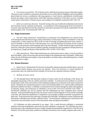 EM 1110-2-2300
30 Jul 04
9-2
d. Government responsibility. QA is the process by which the Government ensures end product quality.
This process starts well before construction and includes reviews of the P&S for biddability and constructibility,
plan-in-hand site reviews, coordination with using agencies or local interests, establishment of performance
periods and quality control requirements, field office planning, preparation of QA plans, reviews of quality
control plans, enforcement of contract clauses, and acceptance of completed construction (ER 1180-1-6).
e. QA for procedural specifications. Some QA testing in the case of earthwork embankment and concrete
dam structures must be conducted continuously. A comprehensive QA testing program by the Government is
necessary when specifications limit the contractor to prescriptive procedures leaving the responsibility for end
product quality to the Government (ER 1180-1-6).
9-3. Stage Construction
a. The term “stage construction” is limited here to construction of an embankment over a period of time
with substantial intervals between stages, during which little or no fill is placed. Where a foundation is weak and
compressible, or where impervious fill is on the wet side of normally acceptable placement water contents, it
may be desirable to restrict the rate of fill placement or to cease fill placement for periods of time to permit
excess pore-water pressures in the foundation and/or the fill to dissipate. Another beneficial effect of periods of
inactivity is that rates of pore-pressure buildup in partially saturated soils upon resumption to fill placement may
be reduced (see Clough and Snyder (1966) and Plate VIII-3 of EM 1110-2-1902).
b. High embankments. Where high embankments are constructed in narrow valleys, it may be possible to
place fill rapidly, which will increase pore-pressure buildup in the embankment and/or foundation. Rather than
reduce the rate of fill placement unduly, it may be desirable to use flatter slopes, add stabilizing berms, or build
the embankment in stages.
9-4. Stream Diversion
a. Requirements. Requirements for diversion of streamflow during construction and the relative ease and
cost of stream control measures may govern site selection. Since river diversion is a critical operation in
constructing a dam, the method and time schedules for diversion are important elements of design.
b. Methods of stream control.
(1) The principal factors that determine methods of stream control are the hydrology of the stream, the
topography and geology of the site, and the construction schedule. A common diversion method is to construct
the permanent outlet works and a portion of the embankment adjacent to an abutment in the initial construction
period. During the next construction period, at a time when flood possibility is low and favorable embankment
placement conditions are likely, a cofferdam is constructed to divert riverflow through theoutletworks(guidance
on planning, design, and construction of cofferdams is given in ER 1110-2-8152 and EM 1110-2-2503). A
downstream cofferdam may also be required until the embankment has been completed above tailwater
elevation. In the period following diversion, the closure section is first brought up to a level with the remainder
of the dam, after which the embankment is completed to a given height as rapidly as possible in preparation for
high water. In the final period, the entire dam is brought up to full height. Simultaneous closure of upstream and
downstream cofferdams may facilitate a difficult closure. The downstream cofferdam puts a back head on the
construction area and reduces erosion of the downstream slope and adjacent foundation.
(2) Cofferdams are often constructed in two stages: first, a small diversion cofferdam is constructed
upstream of the main embankment, and second, the main cofferdam is constructed. The cofferdam may form a
permanent part of the embankment wherever suitable strength and permeability characteristics of the fill can be
obtained. Gravel fill is particularly suitable for cofferdam construction since it readily compacts under water. If
 