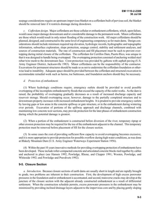 EM 1110-2-2300
30 Jul 04
9-3
seepage considerations require an upstream impervious blanket on a cofferdam built of pervious soil, the blanket
should be removed later if it restricts drainage during drawdown.
c. Cofferdam design. Major cofferdams are those cellular or embankmentcofferdams,which,uponfailure,
would cause major damage downstream and/or considerable damage to the permanent work. Minor cofferdams
are those which would result in only minor flooding of the construction work. All major cofferdams should be
planned, designed, and constructed to the same level of engineering competency as for main dams. Design con-
siderations should include minimum required top elevation, hydrologic records, hydrographic and topographic
information, subsurface exploration, slope protection, seepage control, stability and settlement analyses, and
sources of construction materials. The rate of construction and fill placement must be such to prevent over-
topping during initial closure of the cofferdam. The cofferdam for Cerrillos Dam, Puerto Rico, was unique in
that it was designed to handle being overtopped. The overtopping protection consisted of anchoring welded steel
rebar/wire mesh to the downstream face. Crest protection was provided by gabions with asphalt paving (U.S.
Army Engineer District, Jacksonville 1983). Minor cofferdams can be the responsibility of the contractor.
Excavations for permanent structures should be made so as not to undermine the cofferdam foundation or other-
wise lead to instability. Adequate space should be provided between the cofferdam and structural excavation to
accommodate remedial work such as berms, toe buttresses, and foundation anchors should they be necessary.
d. Protection of embankment.
(1) Where hydrologic conditions require, emergency outlets should be provided to avoid possible
overtopping of the incomplete embankment by floods that exceed the capacity of the outlet works. As the dam is
raised, the probability of overtopping gradually decreases as a result of increased discharge capacity and
reservoir storage. Should overtopping occur, however, damage to the partially completed structure and to
downstream property increases with increased embankment heights. It is prudent to provide emergency outlets
by leaving gaps or low areas in the concrete spillway or gate structure, or in the embankment during wintering
over periods. Excavation of portions of the spillway approach and discharge channels, combined with
maintaining low concrete weir sections, may provide protection for the later phases of embankment construction
during which the potential damage is greatest.
(2) When a portion of the embankment is constructed before diversion of the river, temporary riprap or
other erosion protection may be required for the toe of the embankment adjacent to the channel. This temporary
protection must be removed before placement of fill for the closure section.
(3) In some cases the cost of providing sufficient flow capacity to avoid overtopping becomes excessive,
and it is more appropriate to provide protection for possible overflow during high water conditions, as was done
at Blakely Mountain Dam (U.S. Army Engineer Waterways Experiment Station 1956).
(4) Within the past 10 years innovative methods for providing overtopping protection ofembankmentshave
been developed. These include roller-compacted concrete and articulated concrete blocks tied together by cables
and anchored in place (see Hansen 1992; Powledge, Rhone, and Clopper 1991; Wooten, Powledge, and
Whiteside 1992; and Powledge and Pravdivets 1992).
9-5. Closure Section
a. Introduction. Because closure sections of earth dams are usually short in length and are rapidly brought
to grade, two problems are inherent in their construction. First, the development of high excess porewater
pressures in the foundation and/or embankment is accentuated, and second, transverse cracks may develop at the
juncture of the closure section with the adjacent already constructed embankment as a result of differential
settlement. When the construction schedule permits, excess porewater pressures in the embankment may be
minimized by providing inclined drainage layers adjacent to the impervious core and by placing gently sloping
 