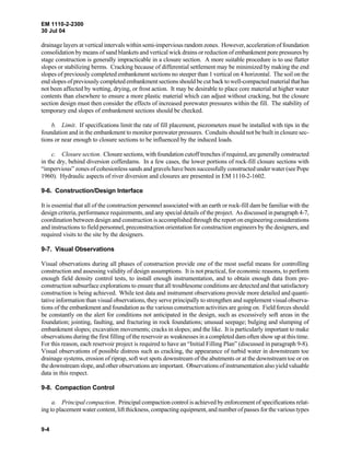 EM 1110-2-2300
30 Jul 04
9-4
drainage layers at vertical intervals within semi-impervious random zones. However, acceleration of foundation
consolidation by means of sand blankets and vertical wick drains or reduction of embankment pore pressures by
stage construction is generally impracticable in a closure section. A more suitable procedure is to use flatter
slopes or stabilizing berms. Cracking because of differential settlement may be minimized by making the end
slopes of previously completed embankment sections no steeper than 1 vertical on 4 horizontal. The soil on the
end slopes of previously completed embankment sections should be cut back to well-compacted material thathas
not been affected by wetting, drying, or frost action. It may be desirable to place core material at higher water
contents than elsewhere to ensure a more plastic material which can adjust without cracking, but the closure
section design must then consider the effects of increased porewater pressures within the fill. The stability of
temporary end slopes of embankment sections should be checked.
b. Limit. If specifications limit the rate of fill placement, piezometers must be installed with tips in the
foundation and in the embankment to monitor porewater pressures. Conduits should not be built in closure sec-
tions or near enough to closure sections to be influenced by the induced loads.
c. Closure section. Closure sections, with foundation cutoff trenches if required, are generally constructed
in the dry, behind diversion cofferdams. In a few cases, the lower portions of rock-fill closure sections with
“impervious” zones of cohesionless sands and gravels have been successfully constructed under water (see Pope
1960). Hydraulic aspects of river diversion and closures are presented in EM 1110-2-1602.
9-6. Construction/Design Interface
It is essential that all of the construction personnel associated with an earth or rock-fill dam be familiar with the
design criteria, performance requirements, and any special details of the project. As discussed in paragraph 4-7,
coordination between design and construction is accomplished through the report on engineering considerations
and instructions to field personnel, preconstruction orientation for construction engineers by the designers, and
required visits to the site by the designers.
9-7. Visual Observations
Visual observations during all phases of construction provide one of the most useful means for controlling
construction and assessing validity of design assumptions. It is not practical, for economic reasons, to perform
enough field density control tests, to install enough instrumentation, and to obtain enough data from pre-
construction subsurface explorations to ensure that all troublesome conditions are detected and that satisfactory
construction is being achieved. While test data and instrument observations provide more detailed and quanti-
tative information than visual observations, they serve principally to strengthen and supplement visual observa-
tions of the embankment and foundation as the various construction activities are going on. Field forces should
be constantly on the alert for conditions not anticipated in the design, such as excessively soft areas in the
foundation; jointing, faulting, and fracturing in rock foundations; unusual seepage; bulging and slumping of
embankment slopes; excavation movements; cracks in slopes; and the like. It is particularly important to make
observations during the first filling of the reservoir as weaknesses in a completed dam often show up at this time.
For this reason, each reservoir project is required to have an “Initial Filling Plan” (discussed in paragraph 9-8).
Visual observations of possible distress such as cracking, the appearance of turbid water in downstream toe
drainage systems, erosion of riprap, soft wet spots downstream of the abutments or at the downstream toe or on
the downstream slope, and other observations are important. Observations of instrumentation also yield valuable
data in this respect.
9-8. Compaction Control
a. Principal compaction. Principal compaction control is achieved by enforcement of specifications relat-
ing to placement water content, lift thickness, compacting equipment, and number of passes for the various types
 