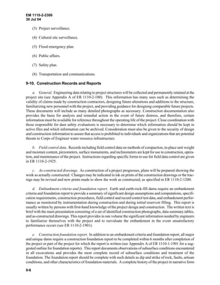 EM 1110-2-2300
30 Jul 04
9-6
(3) Project surveillance.
(4) Cultural site surveillance.
(5) Flood emergency plan.
(6) Public affairs.
(7) Safety plan.
(8) Transportation and communications.
9-10. Construction Records and Reports
a. General. Engineering data relating to project structures will be collected and permanently retained atthe
project site (see Appendix A of ER 1110-2-100). This information has many uses such as determining the
validity of claims made by construction contractors, designing future alterations and additions to the structure,
familiarizing new personnel with the project, and providing guidance for designing comparable future projects.
These documents will include as many detailed photographs as necessary. Construction documentation also
provides the basis for analysis and remedial action in the event of future distress, and therefore, certain
information must be available for reference throughout the operating life of the project. Close coordination with
those responsible for dam safety evaluations is necessary to determine which information should be kept in
active files and which information can be archived. Consideration must also be given to the security of design
and construction information to assure that access is prohibited to individuals and organizations that are potential
threats to Corps of Engineer water resource infrastructure.
b. Field control data. Records including field control data on methods of compaction, in-place unit weight
and moisture content, piezometers, surface monuments, and inclinometers are kept for use in construction, opera-
tion, and maintenance of the project. Instructions regarding specific forms to use for field data control are given
in ER 1110-2-1925.
c. As-constructed drawings. As construction of a project progresses, plans will be prepared showing the
work as actually constructed. Changes may be indicated in ink on prints of the construction drawings or the trac-
ings may be revised and new prints made to show the work as constructed, as specified in ER 1110-2-1200.
d. Embankment criteria and foundation report. Earth and earth-rock-fill dams require an embankment
criteria and foundation report to provide a summary of significant design assumptions and computations, specifi-
cation requirements, construction procedures, field control and record control test data, and embankment perfor-
mance as monitored by instrumentation during construction and during initial reservoir filling. This report is
usually written by persons with first-hand knowledge of the project design and construction. The written text is
brief with the main presentation consisting of a set of identified construction photographs, data summary tables,
and as-constructed drawings. This report provides in one volume the significant information needed by engineers
to familiarize themselves with the project and to reevaluate the embankment in the event unsatisfactory
performance occurs (see ER 1110-2-1901).
e. Construction foundation report. In addition to an embankment criteria and foundation report, all major
and unique dams require a construction foundation report to be completed within 6 months after completion of
the project or part of the project for which the report is written (see Appendix A of ER 1110-1-1901 for a sug-
gested outline for foundation reports). This report documents observations of subsurface conditions encountered
in all excavations and provides the most complete record of subsurface conditions and treatment of the
foundation. The foundation report should be complete with such details as dip and strike of rock, faults, artisan
conditions, and other characteristics of foundation materials. A complete history of the project in narrative form
 