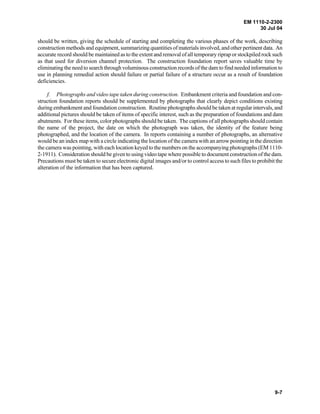 EM 1110-2-2300
30 Jul 04
9-7
should be written, giving the schedule of starting and completing the various phases of the work, describing
construction methods and equipment, summarizing quantities of materials involved, and other pertinentdata. An
accurate record should be maintained as to the extent and removal of all temporary riprap or stockpiled rock such
as that used for diversion channel protection. The construction foundation report saves valuable time by
eliminating the need to search through voluminous construction records of the dam to find needed information to
use in planning remedial action should failure or partial failure of a structure occur as a result of foundation
deficiencies.
f. Photographs and video tape taken during construction. Embankment criteria and foundation and con-
struction foundation reports should be supplemented by photographs that clearly depict conditions existing
during embankment and foundation construction. Routine photographs should be taken at regular intervals, and
additional pictures should be taken of items of specific interest, such as the preparation of foundations and dam
abutments. For these items, color photographs should be taken. The captions of all photographs should contain
the name of the project, the date on which the photograph was taken, the identity of the feature being
photographed, and the location of the camera. In reports containing a number of photographs, an alternative
would be an index map with a circle indicating the location of the camera with an arrow pointing in the direction
the camera was pointing, with each location keyedto the numbers on the accompanying photographs (EM 1110-
2-1911). Consideration should be given to using video tape where possible to document construction of the dam.
Precautions must be taken to secure electronic digital images and/or to control access to such files to prohibit the
alteration of the information that has been captured.
 
