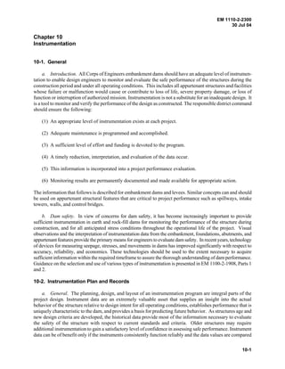 EM 1110-2-2300
30 Jul 04
10-1
Chapter 10
Instrumentation
10-1. General
a. Introduction. All Corps of Engineers embankment dams should have an adequate level of instrumen-
tation to enable design engineers to monitor and evaluate the safe performance of the structures during the
construction period and under all operating conditions. This includes all appurtenant structures and facilities
whose failure or malfunction would cause or contribute to loss of life, severe property damage, or loss of
function or interruption of authorized mission. Instrumentation is not a substitute for an inadequate design. It
is a tool to monitor and verify the performance of the design as constructed. The responsible district command
should ensure the following:
(1) An appropriate level of instrumentation exists at each project.
(2) Adequate maintenance is programmed and accomplished.
(3) A sufficient level of effort and funding is devoted to the program.
(4) A timely reduction, interpretation, and evaluation of the data occur.
(5) This information is incorporated into a project performance evaluation.
(6) Monitoring results are permanently documented and made available for appropriate action.
The information that follows is described for embankment dams and levees. Similar concepts can and should
be used on appurtenant structural features that are critical to project performance such as spillways, intake
towers, walls, and control bridges.
b. Dam safety. In view of concerns for dam safety, it has become increasingly important to provide
sufficient instrumentation in earth and rock-fill dams for monitoring the performance of the structure during
construction, and for all anticipated stress conditions throughout the operational life of the project. Visual
observations and the interpretation of instrumentation data from the embankment, foundations, abutments, and
appurtenant features provide the primary means for engineers to evaluate dam safety. In recent years,technology
of devices for measuring seepage, stresses, and movements in dams has improved significantly with respect to
accuracy, reliability, and economics. These technologies should be used to the extent necessary to acquire
sufficient information within the required timeframe to assure the thorough understanding of dam performance.
Guidance on the selection and use of various types of instrumentation is presented in EM 1100-2-1908, Parts 1
and 2.
10-2. Instrumentation Plan and Records
a. General. The planning, design, and layout of an instrumentation program are integral parts of the
project design. Instrument data are an extremely valuable asset that supplies an insight into the actual
behavior of the structure relative to design intent for all operating conditions, establishes performance that is
uniquely characteristic to the dam, and provides a basis for predicting future behavior. As structures age and
new design criteria are developed, the historical data provide most of the information necessary to evaluate
the safety of the structure with respect to current standards and criteria. Older structures may require
additional instrumentation to gain a satisfactory level of confidence in assessing safe performance. Instrument
data can be of benefit only if the instruments consistently function reliably and the data values are compared
 