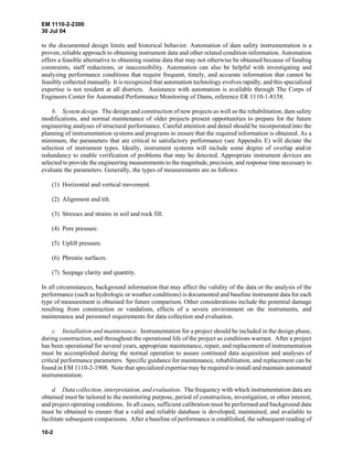 EM 1110-2-2300
30 Jul 04
10-2
to the documented design limits and historical behavior. Automation of dam safety instrumentation is a
proven, reliable approach to obtaining instrument data and other related condition information. Automation
offers a feasible alternative to obtaining routine data that may not otherwise be obtained because of funding
constraints, staff reductions, or inaccessibility. Automation can also be helpful with investigating and
analyzing performance conditions that require frequent, timely, and accurate information that cannot be
feasibly collected manually. It is recognized that automation technology evolves rapidly, and this specialized
expertise is not resident at all districts. Assistance with automation is available through The Corps of
Engineers Center for Automated Performance Monitoring of Dams, reference ER 1110-1-8158.
b. System design. The design and construction of new projects as well as the rehabilitation, dam safety
modifications, and normal maintenance of older projects present opportunities to prepare for the future
engineering analyses of structural performance. Careful attention and detail should be incorporated into the
planning of instrumentation systems and programs to ensure that the required information is obtained. As a
minimum, the parameters that are critical to satisfactory performance (see Appendix E) will dictate the
selection of instrument types. Ideally, instrument systems will include some degree of overlap and/or
redundancy to enable verification of problems that may be detected. Appropriate instrument devices are
selected to provide the engineering measurements to the magnitude, precision, and response time necessary to
evaluate the parameters. Generally, the types of measurements are as follows:
(1) Horizontal and vertical movement.
(2) Alignment and tilt.
(3) Stresses and strains in soil and rock fill.
(4) Pore pressure.
(5) Uplift pressure.
(6) Phreatic surfaces.
(7) Seepage clarity and quantity.
In all circumstances, background information that may affect the validity of the data or the analysis of the
performance (such as hydrologic or weather conditions) is documented and baseline instrument data for each
type of measurement is obtained for future comparison. Other considerations include the potential damage
resulting from construction or vandalism, effects of a severe environment on the instruments, and
maintenance and personnel requirements for data collection and evaluation.
c. Installation and maintenance. Instrumentation for a project should be included in the design phase,
during construction, and throughout the operational life of the project as conditions warrant. After a project
has been operational for several years, appropriate maintenance, repair, and replacement of instrumentation
must be accomplished during the normal operation to assure continued data acquisition and analyses of
critical performance parameters. Specific guidance for maintenance, rehabilitation, and replacement can be
found in EM 1110-2-1908. Note that specialized expertise may be required to install and maintain automated
instrumentation.
d. Data collection, interpretation, and evaluation. The frequency with which instrumentation data are
obtained must be tailored to the monitoring purpose, period of construction, investigation, or other interest,
and project operating conditions. In all cases, sufficient calibration must be performed and background data
must be obtained to ensure that a valid and reliable database is developed, maintained, and available to
facilitate subsequent comparisons. After a baseline of performance is established, the subsequent reading of
 