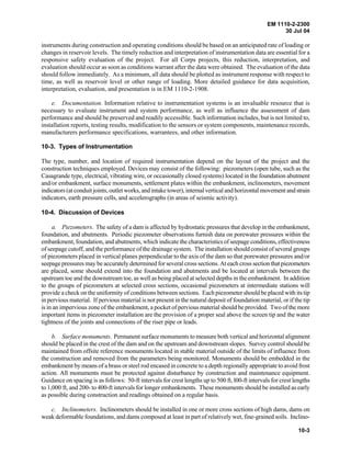 EM 1110-2-2300
30 Jul 04
10-3
instruments during construction and operating conditions should be based on an anticipated rate of loading or
changes in reservoir levels. The timely reduction and interpretation of instrumentation data are essential for a
responsive safety evaluation of the project. For all Corps projects, this reduction, interpretation, and
evaluation should occur as soon as conditions warrant after the data were obtained. The evaluation of the data
should follow immediately. As a minimum, all data should be plotted as instrument response with respect to
time, as well as reservoir level or other range of loading. More detailed guidance for data acquisition,
interpretation, evaluation, and presentation is in EM 1110-2-1908.
e. Documentation. Information relative to instrumentation systems is an invaluable resource that is
necessary to evaluate instrument and system performance, as well as influence the assessment of dam
performance and should be preserved and readily accessible. Such information includes, but is not limited to,
installation reports, testing results, modification to the sensors or system components, maintenance records,
manufacturers performance specifications, warrantees, and other information.
10-3. Types of Instrumentation
The type, number, and location of required instrumentation depend on the layout of the project and the
construction techniques employed. Devices may consist of the following: piezometers (open tube, such as the
Casagrande type, electrical, vibrating wire, or occasionally closed systems) located in the foundation abutment
and/or embankment, surface monuments, settlement plates within the embankment, inclinometers, movement
indicators (at conduit joints, outlet works, and intake tower), internal vertical and horizontal movement and strain
indicators, earth pressure cells, and accelerographs (in areas of seismic activity).
10-4. Discussion of Devices
a. Piezometers. The safety of a dam is affected by hydrostatic pressures that develop in the embankment,
foundation, and abutments. Periodic piezometer observations furnish data on porewater pressures within the
embankment, foundation, and abutments, which indicate the characteristics of seepage conditions, effectiveness
of seepage cutoff, and the performance of the drainage system. The installation should consist of several groups
of piezometers placed in vertical planes perpendicular to the axis of the dam so that porewater pressures and/or
seepage pressures may be accurately determined for several cross sections. At each cross section thatpiezometers
are placed, some should extend into the foundation and abutments and be located at intervals between the
upstream toe and the downstream toe, as well as being placed at selected depths in the embankment. In addition
to the groups of piezometers at selected cross sections, occasional piezometers at intermediate stations will
provide a check on the uniformity of conditions between sections. Each piezometer should be placed with its tip
in pervious material. If pervious material is not present in the natural deposit of foundation material, or if the tip
is in an impervious zone of the embankment, a pocket of pervious material should be provided. Two of the more
important items in piezometer installation are the provision of a proper seal above the screen tip and the water
tightness of the joints and connections of the riser pipe or leads.
b. Surface monuments. Permanent surface monuments to measure both vertical and horizontal alignment
should be placed in the crest of the dam and on the upstream and downstream slopes. Survey control should be
maintained from offsite reference monuments located in stable material outside of the limits of influence from
the construction and removed from the parameters being monitored. Monuments should be embedded in the
embankment by means of a brass or steel rod encased in concrete to a depth regionally appropriate to avoid frost
action. All monuments must be protected against disturbance by construction and maintenance equipment.
Guidance on spacing is as follows: 50-ft intervals for crest lengths up to 500 ft, l00-ft intervals for crest lengths
to 1,000 ft, and 200- to 400-ft intervals for longer embankments. These monuments should be installed as early
as possible during construction and readings obtained on a regular basis.
c. Inclinometers. Inclinometers should be installed in one or more cross sections of high dams, dams on
weak deformable foundations, and dams composed at least in part of relatively wet, fine-grained soils. Inclino-
 