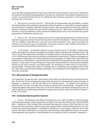 EM 1110-2-2300
30 Jul 04
10-4
meters should be installed particularly where dams are located in deep and narrow valleys where embankment
movements are both parallel and perpendicular to the dam axis. Inclinometers should span the suspected zone of
concern. It is essential that these devices be installed and observed during construction as well as during the
operational life of the project.
d. Miscellaneous movement indicators. Various types of instrumentation may be installed to measure
horizontal spreading of the embankment (particularly when the foundation is compressible),movementsadjacent
to buried structures, foundation settlement, and internal strains. Strain measurements are particularly significant
adjacent to abutments and below the crest to detect cracking of the core. Where there is a possibility of axial
extension, as near steep abutments, surface monuments should be placed on the crest at 50-ft intervals to permit
measurement of deformations along the axis.
e. Pressure cells. The need for reliable pressure cells for measuring earth pressures in embankments has
long been recognized, and much research has been done toward their development. Although many pressure
cells now installed in earth dams have not proved to be entirely satisfactory, newer types are proving to be
satisfactory and increased usage is recommended. Some types of pressure cells installed at the interface of
concrete structures and earth fill have performed very well.
f. Accelerographs. For important structures in areas of seismic activity, it is desirable to install strong-
motion, self-triggering recording accelerographs to recordthe response of the dam to the earthquake motion. ER
1110-2-103 provides requirements and guidance for installation and servicing of strong-motion instruments. EM
1110-2-1908 discusses types of devices and factors controlling their location and use. Digital accelerographs are
recommended as replacements for existing analog film-type accelerographs. The digital units record and provide
fundamental event information on a near real-time basis and should be incorporated into dam safety monitoring
programs. A status report on Corps of Engineers strong-motion instrumentation for measurement of earthquake
motions on civil works structures is provided annually. The monitoring of seismic activity at Corps dams is
shared by ERDC, Vicksburg, MS, and the U.S. Geological Survey, depending on the geographic location of the
dam. Dam Safety engineers should establish and maintain close coordination with the appropriate organization
for seismic monitoring.
10-5. Measurements of Seepage Quantities
The seepage flow through and under a dam produces both surface and subsurface flow downstream from the
dam. The portion of the total seepage that emerges from the ground, or is discharged from drains in the dam, its
foundation, or abutments, is the only part that can be measured directly. An estimate of the quantity of
subsurface flow from flow net studies may be based on assumed values of permeability. The portion of the
seepage that appears at the ground surface may be collected by ditches or pipe drains and measured by means of
weirs or other devices (monitoring performance of seepage control measures is discussed in detail in Chapter 13
of EM 1110-2-1901).
10-6. Automated Data Acquisition Systems
a. General. Developments in the field of electronics have now made it possible to install and operate
automated instrumentation systems that provide cost-effective real-time data collection from earth and rockfill
dams. Installation of these computer-based automated data acquisition systems (ADAS) provides for more
accurate and timely acquisition, reduction, processing, and presentation of instrumentation data for review and
evaluation by geotechnical engineers. Consideration should be given to providing an ADAS for all new dam
projects, dam safety modifications to existing dams, and monitoring system rehabilitation that are necessary to
assure appropriate data acquisition. General guidance for developing an ADAS is presented in Appendix D.
 