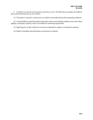 EM 1110-2-2300
30 Jul 04
10-5
b. Conditions warranting automated data acquisition systems. The following are examples of conditions
that would benefit from the use of an ADAS:
(1) The project is located in a remote area, or would be inaccessible during critical operating conditions.
(2) Limited staffing is required toperform other duties when extreme loading conditions exist, such as flood
fighting or emergency response, and is not available for monitoring requirements.
(3) High frequency of data collection is necessary to help define complex or interrelated conditions.
(4) Rapid or immediate dam performance assessments are required.
 