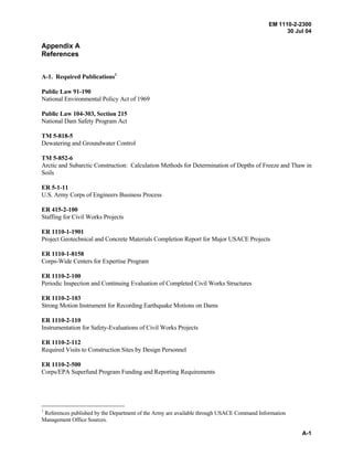 EM 1110-2-2300
30 Jul 04
A-1
Appendix A
References
A-1. Required Publications1
Public Law 91-190
National Environmental Policy Act of 1969
Public Law 104-303, Section 215
National Dam Safety Program Act
TM 5-818-5
Dewatering and Groundwater Control
TM 5-852-6
Arctic and Subarctic Construction: Calculation Methods for Determination of Depths of Freeze and Thaw in
Soils
ER 5-1-11
U.S. Army Corps of Engineers Business Process
ER 415-2-100
Staffing for Civil Works Projects
ER 1110-1-1901
Project Geotechnical and Concrete Materials Completion Report for Major USACE Projects
ER 1110-1-8158
Corps-Wide Centers for Expertise Program
ER 1110-2-100
Periodic Inspection and Continuing Evaluation of Completed Civil Works Structures
ER 1110-2-103
Strong Motion Instrument for Recording Earthquake Motions on Dams
ER 1110-2-110
Instrumentation for Safety-Evaluations of Civil Works Projects
ER 1110-2-112
Required Visits to Construction Sites by Design Personnel
ER 1110-2-500
Corps/EPA Superfund Program Funding and Reporting Requirements
1
References published by the Department of the Army are available through USACE Command Information
Management Office Sources.
 
