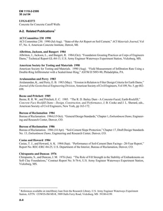 EM 1110-2-2300
30 Jul 04
A-4
UFGS-03373
Concrete for Concrete Cutoff Walls
A-2. Related Publications1
ACI Committee 230 1990
ACI Committee 230. 1990 (Jul-Aug). “State-of-the-Art Report on Soil Cement,” ACI Materials Journal, Vol
87, No. 4, American Concrete Institute, Detroit, MI.
Albritton, Jackson, and Bangert 1984
Albritton, J., Jackson, L., and Bangert, R. 1984 (Oct). “Foundation Grouting Practices at Corps of Engineers
Dams,” Technical Report GL-84-13, U.S. Army Engineer Waterways Experiment Station, Vicksburg, MS.
American Society for Testing and Materials 1990
American Society for Testing and Materials. 1990 (Aug). “Field Measurement of Infiltration Rate Using a
Double-Ring Infiltrometer with a Sealed-Inner Ring,” ASTM D 5093-90, Philadelphia, PA.
Arulanandan and Perry 1983
Arulanandan, K., and Perry, E. B. 1983 (May). “Erosion in Relation to Filter Design Criteria for Earth Dams,”
Journal of the Geotechnical Engineering Division, American Society of Civil Engineers, Vol 109, No. 5, pp 682-
698.
Beene and Pritchett 1985
Beene, R. R. W., and Pritchett, E. C. 1985. “The R. D. Bailey Dam - A Concrete-Faced, Earth-Rockfill,”
Concrete Face Rockfill Dams - Design, Construction, and Performance, J. B. Cooke and J. L. Sherard, eds.,
American Society of Civil Engineers, New York, pp 163-172.
Bureau of Reclamation 1984
Bureau of Reclamation. 1984 (15 Oct). “General Design Standards,” Chapter 1, Embankment Dams, Engineer-
ing and Research Center, Denver, CO.
Bureau of Reclamation 1986
Bureau of Reclamation. 1986 (14 Apr). “Soil-Cement Slope Protection,” Chapter 17, Draft Design Standards
No. 13, Embankment Dams, Engineering and Research Center, Denver, CO.
Casias and Howard 1984
Casias, T. J., and Howard, A. K. 1984 (Sep). “Performance of Soil-Cement Dam Facings - 20-Year Report,”
Report No. REC-ERC-84-25, U.S. Department of the Interior, Bureau of Reclamation, Denver, CO.
Chirapuntu and Duncan 1976
Chirapuntu, S., and Duncan, J. M. 1976 (Jun). “The Role of Fill Strength in the Stability of Embankments on
Soft Clay Foundations,” Contract Report No. S-76-6, U.S. Army Engineer Waterways Experiment Station,
Vicksburg, MS.
1
References available on interlibrary loan from the Research Library, U.S. Army Engineer Waterways Experiment
Station, ATTN: CEWES-IM-MI-R, 3909 Halls Ferry Road, Vicksburg, MS 39180-6199.
 
