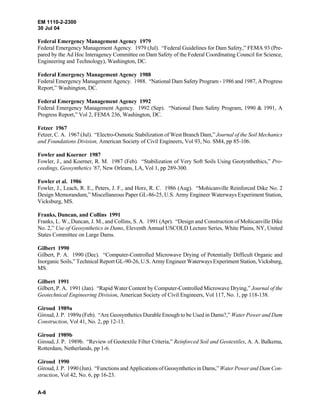 EM 1110-2-2300
30 Jul 04
A-6
Federal Emergency Management Agency 1979
Federal Emergency Management Agency. 1979 (Jul). “Federal Guidelines for Dam Safety,” FEMA 93 (Pre-
pared by the Ad Hoc Interagency Committee on Dam Safety of the Federal Coordinating Council for Science,
Engineering and Technology), Washington, DC.
Federal Emergency Management Agency 1988
Federal Emergency Management Agency. 1988. “National Dam Safety Program - 1986 and 1987, A Progress
Report,” Washington, DC.
Federal Emergency Management Agency 1992
Federal Emergency Management Agency. 1992 (Sep). “National Dam Safety Program, 1990 & 1991, A
Progress Report,” Vol 2, FEMA 236, Washington, DC.
Fetzer 1967
Fetzer, C. A. 1967 (Jul). “Electro-Osmotic Stabilization of West Branch Dam,” Journal of the Soil Mechanics
and Foundations Division, American Society of Civil Engineers, Vol 93, No. SM4, pp 85-106.
Fowler and Koerner 1987
Fowler, J., and Koerner, R. M. 1987 (Feb). “Stabilization of Very Soft Soils Using Geotynthethics,” Pro-
ceedings, Geosynthetics '87, New Orleans, LA, Vol 1, pp 289-300.
Fowler et al. 1986
Fowler, J., Leach, R. E., Peters, J. F., and Horz, R. C. 1986 (Aug). “Mohicanville Reinforced Dike No. 2
Design Memorandum,” Miscellaneous Paper GL-86-25, U.S. Army Engineer Waterways Experiment Station,
Vicksburg, MS.
Franks, Duncan, and Collins 1991
Franks, L. W., Duncan, J. M., and Collins, S. A. 1991 (Apr). “Design and Construction of Mohicanville Dike
No. 2,” Use of Geosynthetics in Dams, Eleventh Annual USCOLD Lecture Series, White Plains, NY, United
States Committee on Large Dams.
Gilbert 1990
Gilbert, P. A. 1990 (Dec). “Computer-Controlled Microwave Drying of Potentially Difficult Organic and
Inorganic Soils,” Technical Report GL-90-26, U.S. Army Engineer Waterways Experiment Station, Vicksburg,
MS.
Gilbert 1991
Gilbert, P. A. 1991 (Jan). “Rapid Water Content by Computer-Controlled Microwave Drying,” Journal of the
Geotechnical Engineering Division, American Society of Civil Engineers, Vol 117, No. 1, pp 118-138.
Giroud 1989a
Giroud, J. P. 1989a (Feb). “Are Geosynthetics Durable Enough to be Used in Dams?,” Water Power and Dam
Construction, Vol 41, No. 2, pp 12-13.
Giroud 1989b
Giroud, J. P. 1989b. “Review of Geotextile Filter Criteria,” Reinforced Soil and Geotextiles, A. A. Balkema,
Rotterdam, Netherlands, pp 1-6.
Giroud 1990
Giroud, J. P. 1990 (Jun). “Functions and Applications of Geosynthetics in Dams,” Water Power and Dam Con-
struction, Vol 42, No. 6, pp 16-23.
 
