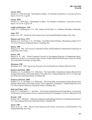 EM 1110-2-2300
30 Jul 04
A-7
Giroud 1992a
Giroud, J. P. 1992a (Jul/Aug). “Geosynthetics in Dams: Two Decades of Experience,” Geotechnical Fabrics
Report, Vol 10, No. 5, pp 6-9.
Giroud 1992b
Giroud, J. P. 1992b (Sep). “Geosynthetics in Dams: Two Decades of Experience,” Geotechnical Fabrics
Report, Vol 10, No. 6, pp 22- 28.
Goldin and Rasskazov 1992
Goldin, A. L., and Rasskazov, L. N. 1992. Design of Earth Dams, A. A. Balkema, Rotterdam, Netherlands.
Golze 1977
Golze, A. R. 1977. Handbook of Dam Engineering, Van Nostrand Reinhold Company, New York.
Hammer and Torrey 1973
Hammer, D. P., and Torrey, V. H. 1973 (Mar). “Test Fills for Rock-fill Dams,” Miscellaneous Paper S-73-7,
U.S. Army Waterways Experiment Station, Vicksburg, MS.
Hansen 1986
Hansen, K. D. 1986. Soil-Cement for Embankment Dams, ICOLD Bulletin 54, International Commission on
Large Dams, Paris, France.
Hansen 1992
Hansen, K. D. 1992. “Roller-Compacted Concrete for Overtopping Protection of Embankment Dams,”
Modification of Dams to Accommodate Major Floods, Twelfth Annual USCOLD Lecture Series, Fort Worth,
TX, United States Committee on Large Dams.
Hausmann 1990
Hausmann, M. R. 1990. Engineering Principles of Ground Modification, McGraw-Hill, New York.
Hendron and Patton 1985a
Hendron, A. J., Jr., and Patton, F. D. 1985a (Jun). “The Vaiont Slide, a Geotechnical Analysis Based on New
Geologic Observations of the Failure Surface, Vol I, Main Text,” Technical Report GL-85-5, U.S. Army Engi-
neer Waterways Experiment Station, Vicksburg, MS.
Hendron and Patton 1985b
Hendron, A. J., Jr., and Patton, F. D. 1985b (Jun). “The Vaiont Slide, a Geotechnical Analysis Based on New
Geologic Observations of the Failure Surface, Vol II, Appendices A through G,” Technical Report GL-85-5,
U.S. Army Engineer Waterways Experiment Station, Vicksburg, MS.
Holtz and Walker 1962
Holtz, W. G., and Walker, F. C. 1962 (Dec). “Soil-Cement as Slope Protection for Earth Dams,” Journal of the
Soil Mechanics and Foundations Division, American Society for Civil Engineers, Vol 88, No. SM6, pp 107-134.
Hvorslev 1948
Hvorslev, M. J. 1948 (Nov). “Subsurface Exploration and Sampling of Soils for Civil Engineering Purposes,”
U.S. Army Engineer Waterways Experiment Station, Vicksburg, MS.
Jansen 1988
Jansen, R. B., ed. 1988. Advanced Dam Engineering for Design, Construction, and Rehabilitation, Van
Nostrand Reinhold, New York.
 