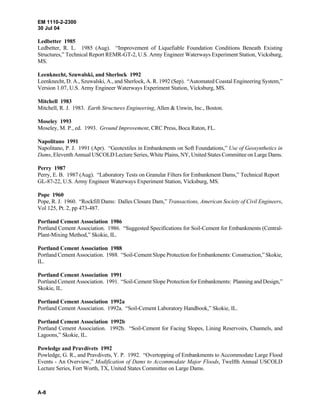 EM 1110-2-2300
30 Jul 04
A-8
Ledbetter 1985
Ledbetter, R. L. 1985 (Aug). “Improvement of Liquefiable Foundation Conditions Beneath Existing
Structures,” Technical Report REMR-GT-2, U.S. Army Engineer Waterways Experiment Station, Vicksburg,
MS.
Leenknecht, Szuwalski, and Sherlock 1992
Leenknecht, D. A., Szuwalski, A., and Sherlock, A. R. 1992 (Sep). “Automated Coastal Engineering System,”
Version 1.07, U.S. Army Engineer Waterways Experiment Station, Vicksburg, MS.
Mitchell 1983
Mitchell, R. J. 1983. Earth Structures Engineering, Allen & Unwin, Inc., Boston.
Moseley 1993
Moseley, M. P., ed. 1993. Ground Improvement, CRC Press, Boca Raton, FL.
Napolitano 1991
Napolitano, P. J. 1991 (Apr). “Geotextiles in Embankments on Soft Foundations,” Use of Geosynthetics in
Dams, Eleventh Annual USCOLD Lecture Series, White Plains, NY, United States Committee on Large Dams.
Perry 1987
Perry, E. B. 1987 (Aug). “Laboratory Tests on Granular Filters for Embankment Dams,” Technical Report
GL-87-22, U.S. Army Engineer Waterways Experiment Station, Vicksburg, MS.
Pope 1960
Pope, R. J. 1960. “Rockfill Dams: Dalles Closure Dam,” Transactions, American Society of Civil Engineers,
Vol 125, Pt. 2, pp 473-487.
Portland Cement Association 1986
Portland Cement Association. 1986. “Suggested Specifications for Soil-Cement for Embankments (Central-
Plant-Mixing Method,” Skokie, IL.
Portland Cement Association 1988
Portland Cement Association. 1988. “Soil-Cement Slope Protection for Embankments: Construction,” Skokie,
IL.
Portland Cement Association 1991
Portland Cement Association. 1991. “Soil-Cement Slope Protection for Embankments: Planning and Design,”
Skokie, IL.
Portland Cement Association 1992a
Portland Cement Association. 1992a. “Soil-Cement Laboratory Handbook,” Skokie, IL.
Portland Cement Association 1992b
Portland Cement Association. 1992b. “Soil-Cement for Facing Slopes, Lining Reservoirs, Channels, and
Lagoons,” Skokie, IL.
Powledge and Pravdivets 1992
Powledge, G. R., and Pravdivets, Y. P. 1992. “Overtopping of Embankments to Accommodate Large Flood
Events - An Overview,” Modification of Dams to Accommodate Major Floods, Twelfth Annual USCOLD
Lecture Series, Fort Worth, TX, United States Committee on Large Dams.
 