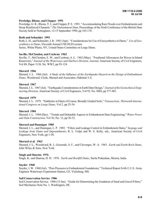 EM 1110-2-2300
30 Jul 04
A-9
Powledge, Rhone, and Clopper 1991
Powledge, G. R., Rhone, T. J., and Clopper, P. E. 1991. “Accommodating Rare Floods over Embankments and
Steep Reinforced Channels,” The Embankment Dam, Proceedings of the Sixth Conference of the British Dam
Society held in Nottingham, 12-15 September 1990, pp 165-176.
Roth and Schneider 1991
Roth, L. H., and Schneider, J. R. 1991 (Apr). “Considerations for Use of Geosynthetics in Dams,” Use of Geo-
synthetics in Dams, Eleventh Annual USCOLD Lecture
Series, White Plains, NY, United States Committee on Large Dams.
Saville, McClendon, and Cochran 1962
Saville, T., McClendon, E. W., and Cochran, A. L. 1962 (May). “Freeboard Allowances for Waves in Inland
Reservoirs,” Journal of the Waterways and Harbors Division, Journal, American Society of Civil Engineers,
Vol 88, Paper 3138, No. WW2, pp 93-124.
Sherard 1966
Sherard, J. L. 1966 (Jul). A Study of the Influence of the Earthquake Hazard on the Design of Embankment
Dams, Woodward, Clyde, Sherard and Associates, Oakland, CA.
Sherard 1967
Sherard, J. L. 1967 (Jul). “Earthquake Considerations in Earth Dam Design,” Journal of the Geotechnical Engi-
neering Division, American Society of Civil Engineers, Vol 93, No. SM4, pp 377-401.
Sherard 1979
Sherard, J. L. 1979. “Sinkholes in Dams of Coarse, Broadly Graded Soils,” Transactions, Thirteenth Interna-
tional Congress on Large Dams, Vol 2, pp 25-34.
Sherard 1984
Sherard, J. L. 1984 (Dec). “Trends and Debatable Aspects in Embankment Dam Engineering,” Water Power
and Dam Construction, Vol 36, No. 12, pp 26-32.
Sherard and Dunnigan 1985
Sherard, J. L., and Dunnigan, L. P. 1985. “Filters and Leakage Control in Embankment Dams,” Seepage and
Leakage from Dams and Impoundments, R. L. Volpe and W. E. Kelly, eds., American Society of Civil
Engineers, New York, pp 1-30.
Sherard et al. 1963
Sherard, J. L., Woodward, R. J., Gizienski, S. F., and Clevenges, W. A. 1963. Earth and Earth-Rock Dams,
John Wiley & Sons, New York.
Singh and Sharma 1976
Singh, B., and Sharma, H. D. 1976. Earth and Rockfill Dams, Sarita Prakashan, Meerut, India.
Snyder 1968
Snyder, J. W. 1968 (Jul). “Pore Pressures in Embankment Foundations,” Technical Report S-68-2, U.S. Army
Engineer Waterways Experiment Station, CE, Vicksburg, MS.
Soil Conservation Service 1986
Soil Conservation Service. 1986 (15 Jan). “Guide for Determining the Gradation of Sand and Gravel Filters,”
Soil Mechanics Note No. 1, Washington, DC.
 