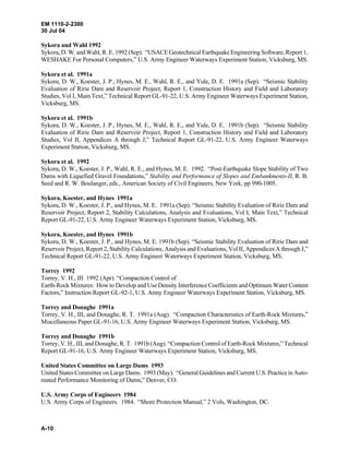 EM 1110-2-2300
30 Jul 04
A-10
Sykora and Wahl 1992
Sykora, D. W. and Wahl, R. E. 1992 (Sep). “USACE Geotechnical Earthquake Engineering Software, Report 1,
WESHAKE For Personal Computers,” U.S. Army Engineer Waterways Experiment Station, Vicksburg, MS.
Sykora et al. 1991a
Sykora, D. W., Koester, J. P., Hynes, M. E., Wahl, R. E., and Yule, D. E. 1991a (Sep). “Seismic Stability
Evaluation of Ririe Dam and Reservoir Project, Report 1, Construction History and Field and Laboratory
Studies, Vol I, Main Text,” Technical Report GL-91-22, U.S. Army Engineer Waterways Experiment Station,
Vicksburg, MS.
Sykora et al. 1991b
Sykora, D. W., Koester, J. P., Hynes, M. E., Wahl, R. E., and Yule, D. E. 1991b (Sep). “Seismic Stability
Evaluation of Ririe Dam and Reservoir Project, Report 1, Construction History and Field and Laboratory
Studies, Vol II, Appendices A through J,” Technical Report GL-91-22, U.S. Army Engineer Waterways
Experiment Station, Vicksburg, MS.
Sykora et al. 1992
Sykora, D. W., Koester, J. P., Wahl, R. E., and Hynes, M. E. 1992. “Post-Earthquake Slope Stability of Two
Dams with Liquefied Gravel Foundations,” Stability and Performance of Slopes and Embankments-II, R. B.
Seed and R. W. Boulanger, eds., American Society of Civil Engineers, New York, pp 990-1005.
Sykora, Koester, and Hynes 1991a
Sykora, D. W., Koester, J. P., and Hynes, M. E. 1991a (Sep). “Seismic Stability Evaluation of Ririe Dam and
Reservoir Project, Report 2, Stability Calculations, Analysis and Evaluations, Vol I, Main Text,” Technical
Report GL-91-22, U.S. Army Engineer Waterways Experiment Station, Vicksburg, MS.
Sykora, Koester, and Hynes 1991b
Sykora, D. W., Koester, J. P., and Hynes, M. E. 1991b (Sep). “Seismic Stability Evaluation of Ririe Dam and
Reservoir Project, Report 2, Stability Calculations, Analysis and Evaluations, Vol II, Appendices A through J,”
Technical Report GL-91-22, U.S. Army Engineer Waterways Experiment Station, Vicksburg, MS.
Torrey 1992
Torrey, V. H., III 1992 (Apr). “Compaction Control of
Earth-Rock Mixtures: How to Develop and Use Density Interference Coefficients and Optimum Water Content
Factors,” Instruction Report GL-92-1, U.S. Army Engineer Waterways Experiment Station, Vicksburg, MS.
Torrey and Donaghe 1991a
Torrey, V. H., III, and Donaghe, R. T. 1991a (Aug). “Compaction Characteristics of Earth-Rock Mixtures,”
Miscellaneous Paper GL-91-16, U.S. Army Engineer Waterways Experiment Station, Vicksburg, MS.
Torrey and Donaghe 1991b
Torrey, V. H., III, and Donaghe, R. T. 1991b (Aug). “Compaction Control of Earth-Rock Mixtures,” Technical
Report GL-91-16, U.S. Army Engineer Waterways Experiment Station, Vicksburg, MS.
United States Committee on Large Dams 1993
United States Committee on Large Dams. 1993 (May). “General Guidelines and Current U.S. Practice in Auto-
mated Performance Monitoring of Dams,” Denver, CO.
U.S. Army Corps of Engineers 1984
U.S. Army Corps of Engineers. 1984. “Shore Protection Manual,” 2 Vols, Washington, DC.
 