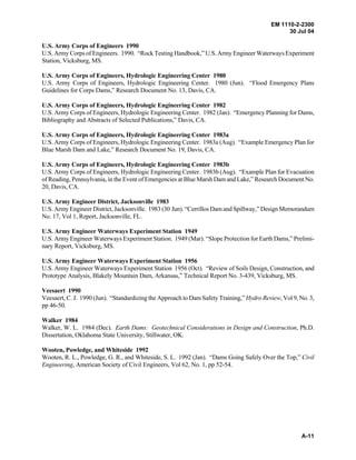 EM 1110-2-2300
30 Jul 04
A-11
U.S. Army Corps of Engineers 1990
U.S. Army Corps of Engineers. 1990. “Rock Testing Handbook,” U.S. Army Engineer Waterways Experiment
Station, Vicksburg, MS.
U.S. Army Corps of Engineers, Hydrologic Engineering Center 1980
U.S. Army Corps of Engineers, Hydrologic Engineering Center. 1980 (Jun). “Flood Emergency Plans
Guidelines for Corps Dams,” Research Document No. 13, Davis, CA.
U.S. Army Corps of Engineers, Hydrologic Engineering Center 1982
U.S. Army Corps of Engineers, Hydrologic Engineering Center. 1982 (Jan). “Emergency Planning for Dams,
Bibliography and Abstracts of Selected Publications,” Davis, CA.
U.S. Army Corps of Engineers, Hydrologic Engineering Center 1983a
U.S. Army Corps of Engineers, Hydrologic Engineering Center. 1983a (Aug). “Example Emergency Plan for
Blue Marsh Dam and Lake,” Research Document No. 19, Davis, CA.
U.S. Army Corps of Engineers, Hydrologic Engineering Center 1983b
U.S. Army Corps of Engineers, Hydrologic Engineering Center. 1983b (Aug). “Example Plan for Evacuation
of Reading, Pennsylvania, in the Event of Emergencies at Blue Marsh Dam and Lake,” Research Document No.
20, Davis, CA.
U.S. Army Engineer District, Jacksonville 1983
U.S. Army Engineer District, Jacksonville. 1983 (30 Jun). “Cerrillos Dam and Spillway,” Design Memorandum
No. 17, Vol 1, Report, Jacksonville, FL.
U.S. Army Engineer Waterways Experiment Station 1949
U.S. Army Engineer Waterways Experiment Station. 1949 (Mar). “Slope Protection for Earth Dams,” Prelimi-
nary Report, Vicksburg, MS.
U.S. Army Engineer Waterways Experiment Station 1956
U.S. Army Engineer Waterways Experiment Station 1956 (Oct). “Review of Soils Design, Construction, and
Prototype Analysis, Blakely Mountain Dam, Arkansas,” Technical Report No. 3-439, Vicksburg, MS.
Veesaert 1990
Veesaert, C. J. 1990 (Jun). “Standardizing the Approach to Dam Safety Training,” Hydro Review, Vol 9, No. 3,
pp 46-50.
Walker 1984
Walker, W. L. 1984 (Dec). Earth Dams: Geotechnical Considerations in Design and Construction, Ph.D.
Dissertation, Oklahoma State University, Stillwater, OK.
Wooten, Powledge, and Whiteside 1992
Wooten, R. L., Powledge, G. R., and Whiteside, S. L. 1992 (Jan). “Dams Going Safely Over the Top,” Civil
Engineering, American Society of Civil Engineers, Vol 62, No. 1, pp 52-54.
 