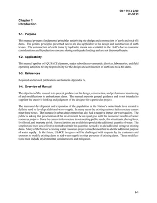 EM 1110-2-2300
30 Jul 04
1-1
Chapter 1
Introduction
1-1. Purpose
This manual presents fundamental principles underlying the design and construction of earth and rock-fill
dams. The general principles presented herein are also applicable to the design and construction of earth
levees. The construction of earth dams by hydraulic means was curtailed in the 1940's due to economic
considerations and liquefaction concerns during earthquake loading and are not discussed herein.
1-2. Applicability
This manual applies to HQUSACE elements, major subordinate commands, districts, laboratories, and field
operating activities having responsibility for the design and construction of earth and rock-fill dams.
1-3. References
Required and related publications are listed in Appendix A.
1-4. Overview of Manual
The objective of this manual is to present guidance on the design, construction, and performance monitoring
of and modifications to embankment dams. The manual presents general guidance and is not intended to
supplant the creative thinking and judgment of the designer for a particular project.
The increased development and expansion of the population in the Nation’s watersheds have created a
definite need to develop additional water supply. In many areas the existing national infrastructure cannot
meet these needs. The increase in urban development has also had a negative impact on water quality. The
public is asking that preservation of the environment be an equal goal with the economic benefits of water
resources projects. Since the current infrastructure is not meeting public needs, this situation is placing lives,
livelihood, and property at risk. Several options are available to provide the additional quantity of water. The
simplest and most cost-effective method to obtain the quantities needed is to add additional storage at existing
dams. Many of the Nation’s existing water resources projects must be modified to add the additional purpose
of water supply. In the future, USACE designers will be challenged with requests by the customers and
sponsors to modify existing dams to add water supply to other purposes of existing dams. These modifica-
tions must include environmental considerations and mitigation.
 
